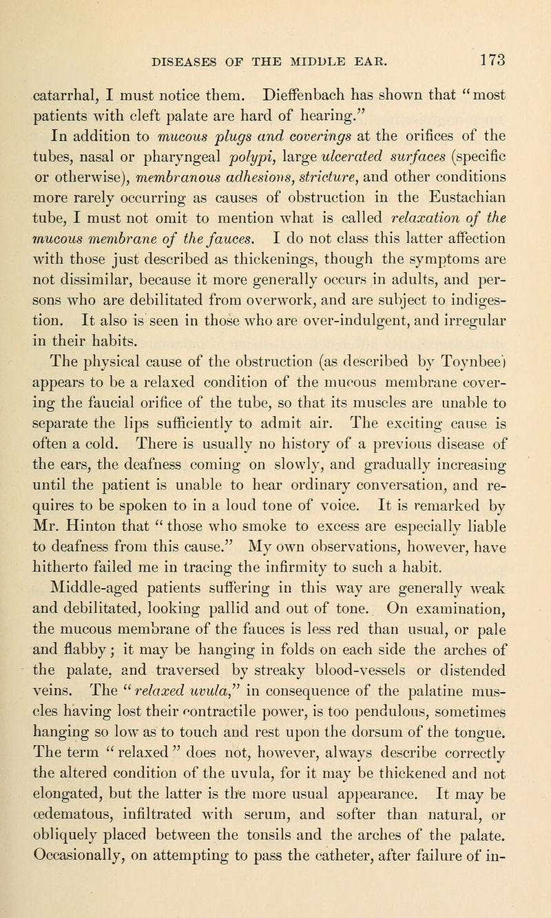 catarrhal, I must notice them. Dieffenbach has shown that  most patients with cleft palate are hard of hearing. In addition to mucous plugs and coverings at the orifices of the tubes, nasal or pharyngeal polypi, large ulcerated surfaces (specific or otherwise), membranous adhesions, stricture, and other conditions more rarely occurring as causes of obstruction in the Eustachian tube, I must not omit to mention what is called relaxation of the mucous membrane of the fauces. I do not class this latter affection with those just described as thickenings, though the symptoms are not dissimilar, because it more generally occurs in adults, and per- sons who are debilitated from overwork, and are subject to indiges- tion. It also is seen in those who are over-indulgent, and irregular in their habits. The physical cause of the obstruction (as described by Toynbee') appears to be a relaxed condition of the mucous membrane cover- ing the faucial orifice of the tube, so that its muscles are unable to separate the lips sufficiently to admit air. The exciting cause is often a cold. There is usually no history of a previous disease of the ears, the deafness coming on slowly, and gradually increasing until the patient is unable to hear ordinary conversation, and re- quires to be spoken to in a loud tone of voice. It is remarked by Mr. Hinton that  those who smoke to excess are especially liable to deafness from this cause. My own observations, however, have hitherto failed me in tracing the infirmity to such a habit. Middle-aged patients suffering in this way are generally weak and debilitated, looking pallid and out of tone. On examination, the mucous membrane of the fauces is less red than usual, or pale and flabby; it may be hanging in folds on each side the arches of the palate, and traversed by streaky blood-vessels or distended veins. The  relaxed uvula, in consequence of the palatine mus- cles having lost their contractile power, is too pendulous, sometimes hanging so low as to touch and rest upon the dorsum of the tongue. The term  relaxed  does not, however, always describe correctly the altered condition of the uvula, for it may be thickened and not elongated, but the latter is the more usual appearance. It may be oedematous, infiltrated with serum, and softer than natural, or obliquely placed between the tonsils and the arches of the palate. Occasionally, on attempting to pass the catheter, after failure of in-