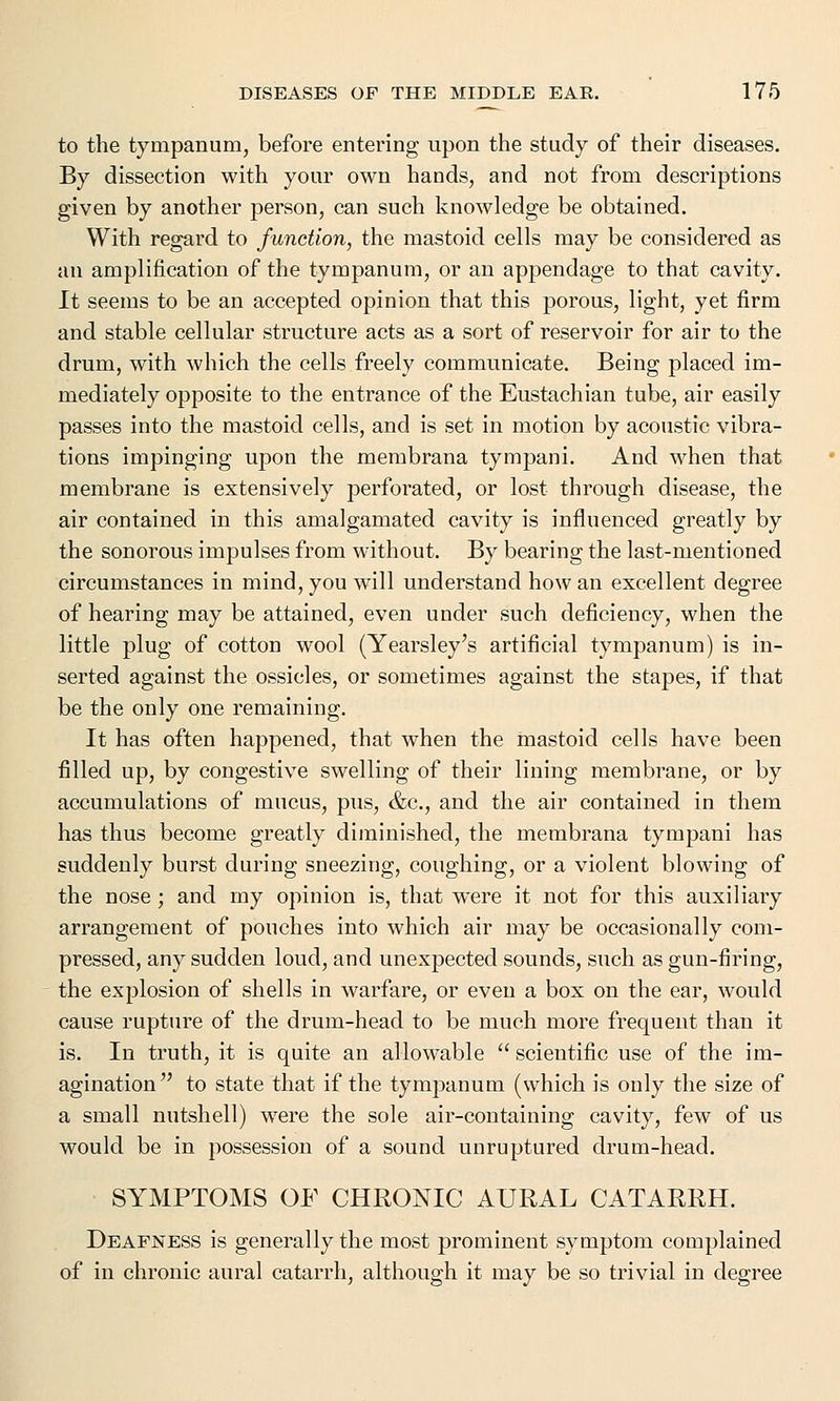 to the tympanum, before entering upon the study of their diseases. By dissection with your own hands, and not from descriptions given by another person, can such knowledge be obtained. With regard to function, the mastoid cells may be considered as an amplification of the tympanum, or an appendage to that cavity. It seems to be an accepted opinion that this porous, light, yet firm and stable cellular structure acts as a sort of reservoir for air to the drum, with which the cells freely communicate. Being placed im- mediately opposite to the entrance of the Eustachian tube, air easily passes into the mastoid cells, and is set in motion by acoustic vibra- tions impinging upon the membrana tympani. And when that membrane is extensively perforated, or lost through disease, the air contained in this amalgamated cavity is influenced greatly by the sonorous impulses from without. By bearing the last-mentioned circumstances in mind, you will understand how an excellent degree of hearing may be attained, even under such deficiency, when the little plug of cotton wool (Yearsley's artificial tympanum) is in- serted against the ossicles, or sometimes against the stapes, if that be the only one remaining. It has often happened, that when the mastoid cells have been filled up, by congestive swelling of their lining membrane, or by accumulations of mucus, pus, &c, and the air contained in them has thus become greatly diminished, the membrana tympani has suddenly burst during sneezing, coughing, or a violent blowing of the nose ; and my opinion is, that were it not for this auxiliary arrangement of pouches into which air may be occasionally com- pressed, any sudden loud, and unexpected sounds, such as gun-firing, the explosion of shells in warfare, or even a box on the ear, would cause rupture of the drum-head to be much more frequent than it is. In truth, it is quite an allowable  scientific use of the im- agination to state that if the tympanum (which is only the size of a small nutshell) were the sole air-containing cavity, few of us would be in possession of a sound unruptured drum-head. SYMPTOMS OF CHRONIC AURAL CATARRH. Deafness is generally the most prominent symptom complained of in chronic aural catarrh, although it may be so trivial in degree