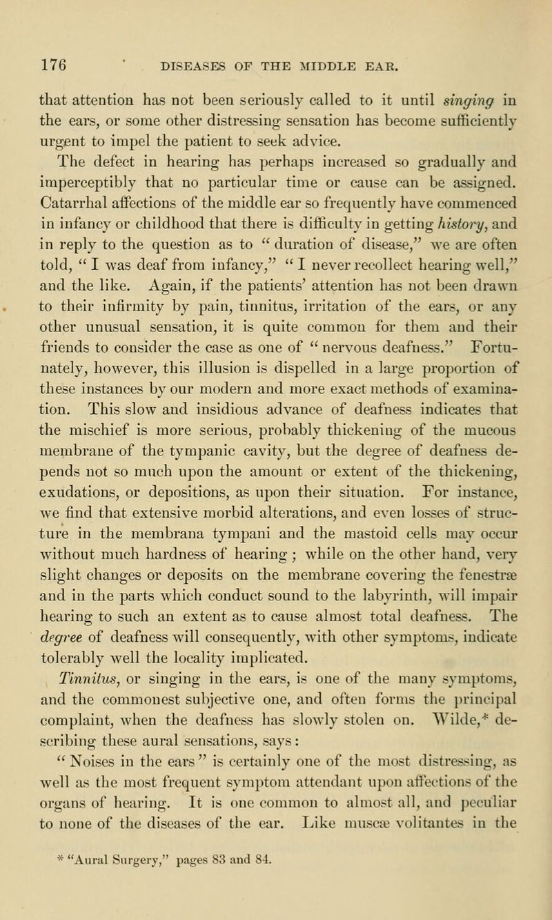 that attention has not been seriously called to it until singing in the ears, or some other distressing sensation has become sufficiently urgent to impel the patient to seek advice. The defect in hearing has perhaps increased so gradually and imperceptibly that no particular time or cause can be assigned. Catarrhal affections of the middle ear so frequently have commenced in infancy or childhood that there is difficulty in getting history, and in reply to the question as to  duration of disease, we are often told, I was deaf from infancy, I never recollect hearing well, and the like. Again, if the patients' attention has not been drawn to their infirmity by pain, tinnitus, irritation of the ears, or any other unusual sensation, it is quite common for them and their friends to consider the case as one of  nervous deafness. Fortu- nately, however, this illusion is dispelled in a large jtroportion of these instances by our modern and more exact methods of examina- tion. This slow and insidious advance of deafness indicates that the mischief is more serious, probably thickening of the mucous membrane of the tympanic cavity, but the degree of deafness de- pends not so much upon the amount or extent of the thickening, exudations, or depositions, as upon their situation. For instance, we find that extensive morbid alterations, and even losses of struc- ture in the membrana tympani and the mastoid cells may occur without much hardness of hearing; while on the other hand, very slight changes or deposits on the membrane covering the fenestra? and in the parts which conduct sound to the labyrinth, will impair hearing to such an extent as to cause almost total deafness. The degree of deafness will consequently, with other symptoms, indicate tolerably well the locality implicated. Tinnitus, or singing in the ears, is one of the many symptoms, and the commouest subjective one, and often forms the principal complaint, when the deafness has slowly stolen on. Wilde,* de- scribing these aural sensations, says : Noises in the ears is certainly one of the most distressing, as well as the most frequent symptom attendant upon affections of the organs of hearing. It is one common to almost all, and peculiar to none of the diseases of the ear. Like musca? volitantes in the * Aural Surgery, pages 83 and 84.