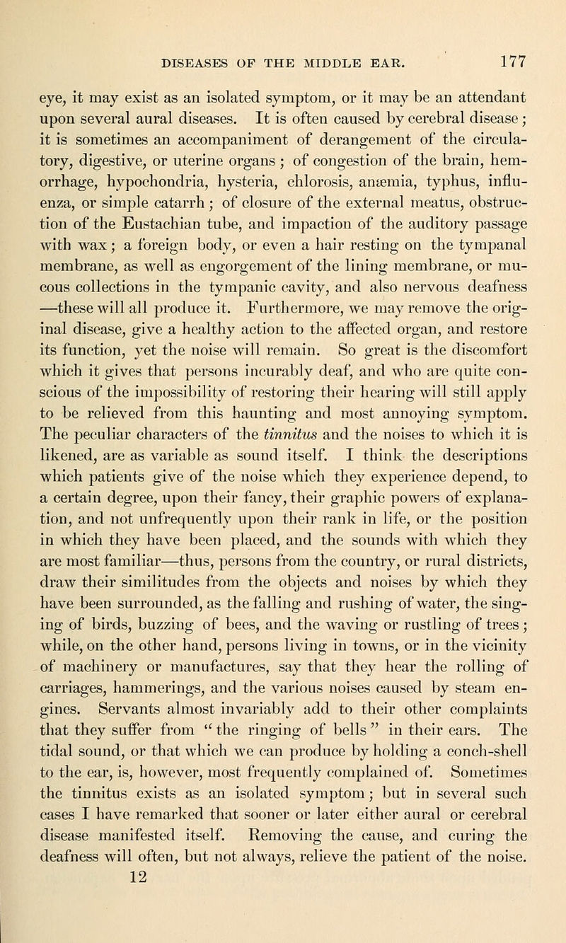 eye, it may exist as an isolated symptom, or it may be an attendant upon several aural diseases. It is often caused by cerebral disease; it is sometimes an accompaniment of derangement of the circula- tory, digestive, or uterine organs ; of congestion of the brain, hem- orrhage, hypochondria, hysteria, chlorosis, anaemia, typhus, influ- enza, or simple catarrh ; of closure of the external meatus, obstruc- tion of the Eustachian tube, and impaction of the auditory passage with wax; a foreign body, or even a hair resting on the tympanal membrane, as well as engorgement of the lining membrane, or mu- cous collections in the tympanic cavity, and also nervous deafness —these will all produce it. Furthermore, we may remove the orig- inal disease, give a healthy action to the affected organ, and restore its function, yet the noise will remain. So great is the discomfort which it gives that persons incurably deaf, and who are quite con- scious of the impossibility of restoring their hearing will still apply to be relieved from this haunting and most annoying symptom. The peculiar characters of the tinnitus and the noises to which it is likened, are as variable as sound itself. I think the descriptions which patients give of the noise which they experience depend, to a certain degree, upon their fancy, their graphic powers of explana- tion, and not unfrequently upon their rank in life, or the position in which they have been placed, and the sounds with which they are most familiar—thus, persons from the country, or rural districts, draw their similitudes from the objects and noises by which they have been surrounded, as the falling and rushing of water, the sing- ing of birds, buzzing of bees, and the waving or rustling of trees; while, on the other hand, persons living in towms, or in the vicinity of machinery or manufactures, say that they hear the rolling of carriages, hammerings, and the various noises caused by steam en- gines. Servants almost invariably add to their other complaints that they suffer from  the ringing of bells  in their ears. The tidal sound, or that which we can produce by holding a conch-shell to the ear, is, however, most frequently complained of. Sometimes the tinnitus exists as an isolated symptom; but in several such cases I have remarked that sooner or later either aural or cerebral disease manifested itself. Removing the cause, and curing the deafness will often, but not always, relieve the patient of the noise. 12
