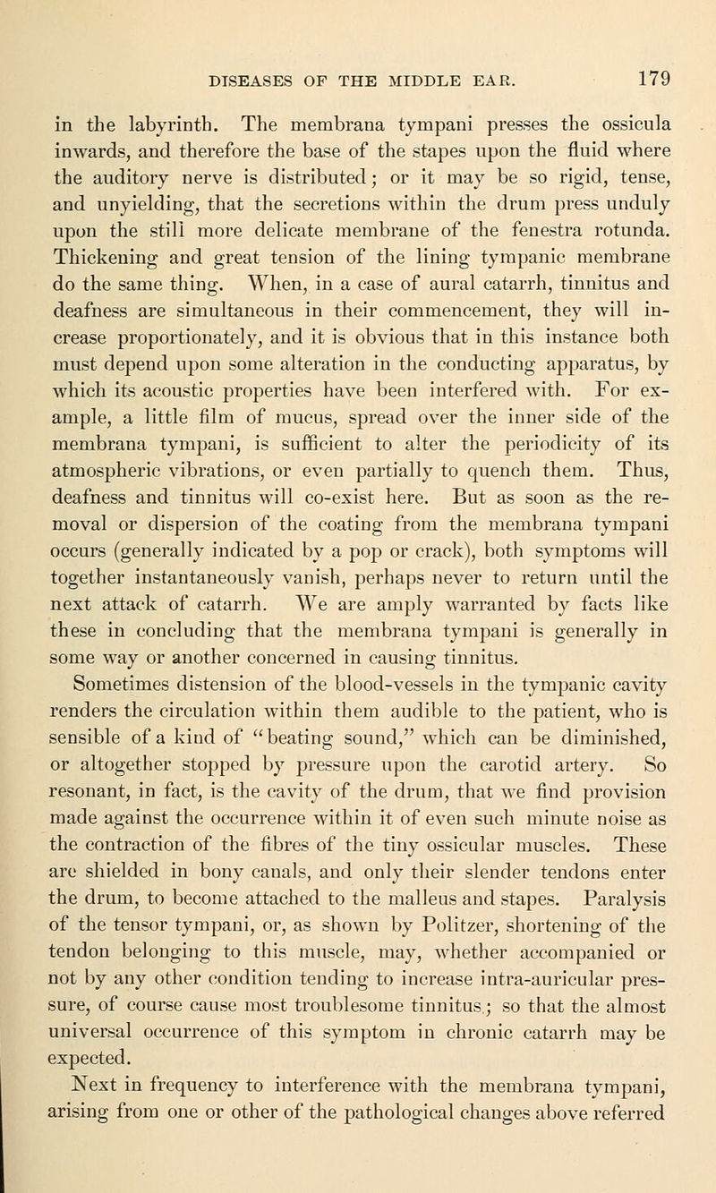 in the labyrinth. The membrana tympani presses the ossicula inwards, and therefore the base of the stapes upon the fluid where the auditory nerve is distributed; or it may be so rigid, tense, and unyielding, that the secretions within the drum press unduly upon the still more delicate membrane of the fenestra rotunda. Thickening and great tension of the lining tympanic membrane do the same thing. When, in a case of aural catarrh, tinnitus and deafness are simultaneous in their commencement, they will in- crease proportionately, and it is obvious that in this instance both must depend upon some alteration in the conducting apparatus, by which its acoustic properties have been interfered with. For ex- ample, a little film of mucus, spread over the inner side of the membrana tympani, is sufficient to alter the periodicity of its atmospheric vibrations, or even partially to quench them. Thus, deafness and tinnitus will co-exist here. But as soon as the re- moval or dispersion of the coating from the membrana tympani occurs (generally indicated by a pop or crack), both symptoms will together instantaneously vanish, perhaps never to return until the next attack of catarrh. We are amply warranted by facts like these in concluding that the membrana tympani is generally in some way or another concerned in causing tinnitus. Sometimes distension of the blood-vessels in the tympanic cavity renders the circulation within them audible to the patient, who is sensible of a kind of beating sound, which can be diminished, or altogether stopped by pressure upon the carotid artery. So resonant, in fact, is the cavity of the drum, that we find provision made against the occurrence within it of even such minute noise as the contraction of the fibres of the tiny ossicular muscles. These are shielded in bony canals, and only their slender tendons enter the drum, to become attached to the malleus and stapes. Paralysis of the tensor tympani, or, as shown by Politzer, shortening of the tendon belonging to this muscle, may, whether accompanied or not by any other condition tending to increase intra-auricular pres- sure, of course cause most troublesome tinnitus; so that the almost universal occurrence of this symptom in chronic catarrh may be expected. Next in frequency to interference with the membrana tympani, arising from one or other of the pathological changes above referred