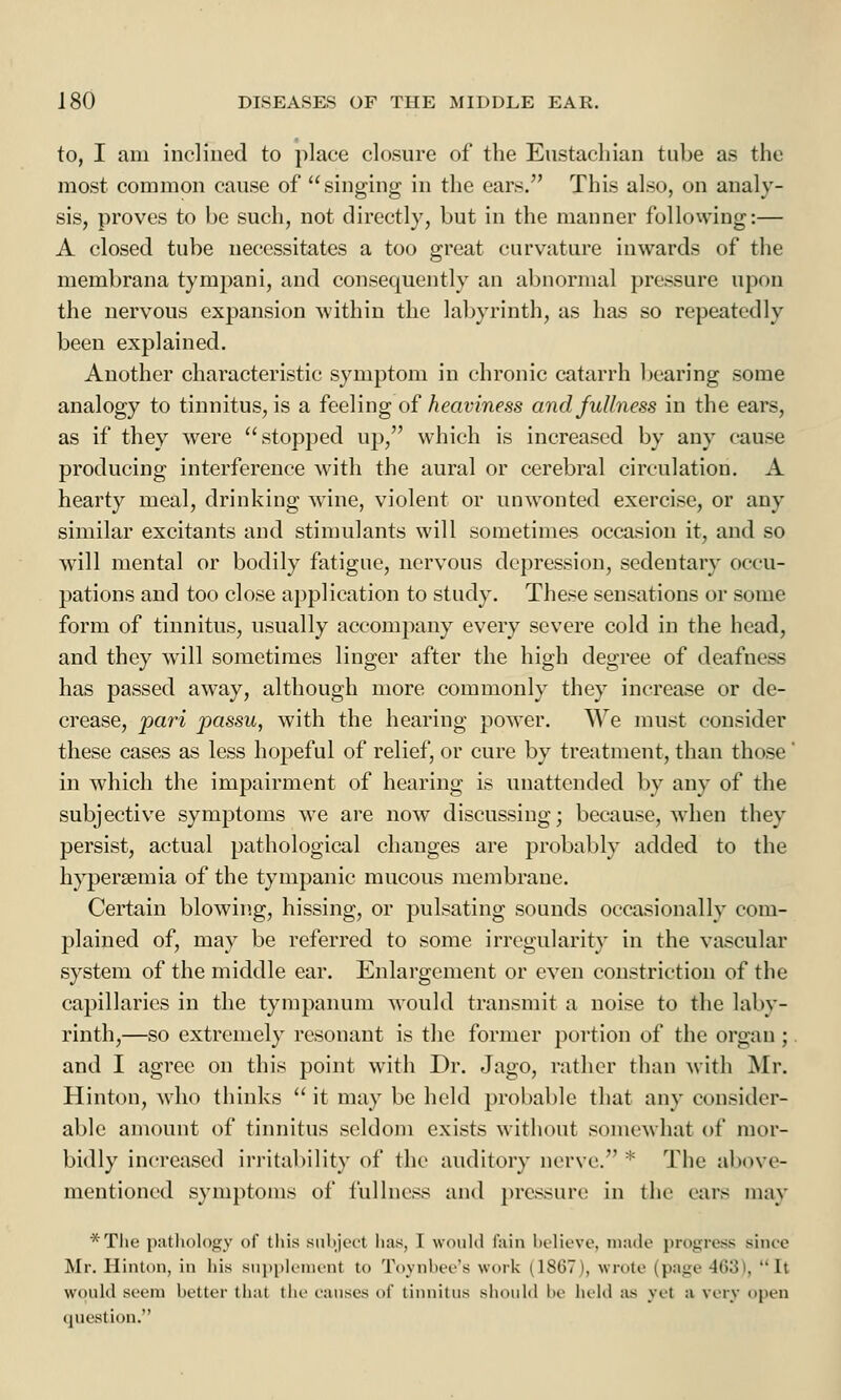 to, I am inclined to place closure of the Eustachian tube as the most common cause of singing in the ears. This also, on analy- sis, proves to be such, not directly, but in the manner following:— A closed tube necessitates a too great curvature inwards of the membrana tympani, and consequently an abnormal pressure upon the nervous expansion within the labyrinth, as has so repeatedly been explained. Another characteristic symptom in chronic catarrh bearing some analogy to tinnitus, is a feeling of heaviness and fullness in the ears, as if they were stopped up, which is increased by any cause producing interference with the aural or cerebral circulation. A hearty meal, drinking wine, violent or unwonted exercise, or any similar excitants and stimulants will sometimes occasion it, and so will mental or bodily fatigue, nervous depression, sedentary occu- pations and too close application to study. These sensations or some form of tinnitus, usually accompany every severe cold in the head, and they will sometimes linger after the high degree of deafness has passed away, although more commonly they increase or de- crease, pari passu, with the hearing power. We must consider these cases as less hopeful of relief, or cure by treatment, than those in which the impairment of hearing is unattended by any of the subjective symptoms we are now discussing; because, when they persist, actual pathological changes are probably added to the hypersemia of the tympanic mucous membrane. Certain blowing, hissing, or pulsating sounds occasionally com- plained of, may be referred to some irregularity in the vascular system of the middle ear. Enlargement or even constriction of the capillaries in the tympanum would transmit a noise to the laby- rinth,—so extremely resonant is the former portion of the organ ; and I agree on this point with Dr. Jago, rather than with Mr. Hinton, who thinks u it may be held probable that any consider- able amount of tinnitus seldom exists without somewhat of mor- bidly increased irritability of the auditory nerve.* The above- mentioned symptoms of fullness and pressure in the ears may *Tlie pathology of this suhjivt lias, 1 would tain believe, made progress since Mr. Hinton, in his supplement to Toynbee's work (1867), wrote (pagi 163 . Il would seem better that the causes of tinnitus should be held as yet a very open question.