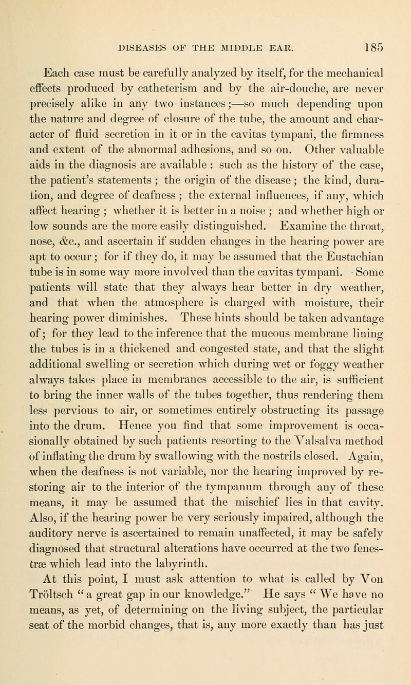 Each case must be carefully analyzed by itself, for the mechanical effects produced by catheterism and by the air-douche, are never precisely alike in any two instances;—so much depending upon the nature and degree of closure of the tube, the amount and char- acter of fluid secretion in it or in the cavitas tympani, the firmness and extent of the abnormal adhesions, and so on. Other valuable aids in the diagnosis are available : such as the history of the case, the patient's statements ; the origin of the disease; the kind, dura- tion, and degree of deafness ; the external influences, if any, which affect hearing ; whether it is better in a noise ; and whether high or low sounds are the more easily distinguished. Examine the throat, nose, &c, and ascertain if sudden changes in the hearing power are apt to occur; for if they do, it may be assumed that the Eustachian tube is in some way more involved than the cavitas tympani. Some patients will state that they always hear better in dry weather, and that when the atmosphere is charged with moisture, their hearing power diminishes. These hints should be taken advantage of; for they lead to the inference that the mucous membrane lining the tubes is in a thickened and congested state, and that the slight additional swelling or secretion which during wet or foggy weather always takes place in membranes accessible to the air, is sufficient to bring the inner walls of the tubes together, thus rendering them less pervious to air, or sometimes entirely obstructing its passage into the drum. Hence you find that some improvement is occa- sionally obtained by such patients resorting to the Valsalva method of inflating the drum by swallowing with the nostrils closed. Again, when the deafness is not variable, nor the hearing improved by re- storing air to the interior of the tympanum through any of these means, it may be assumed that the mischief lies in that cavity. Also, if the hearing power be very seriously impaired, although the auditory nerve is ascertained to remain unaffected, it may be safely diagnosed that structural alterations have occurred at the two fenes- tras which lead into the labyrinth. At this point, I must ask attention to what is called by Von Troltsch  a great gap in our knowledge. He says  We have no means, as yet, of determining on the living subject, the particular seat of the morbid changes, that is, any more exactly than has just