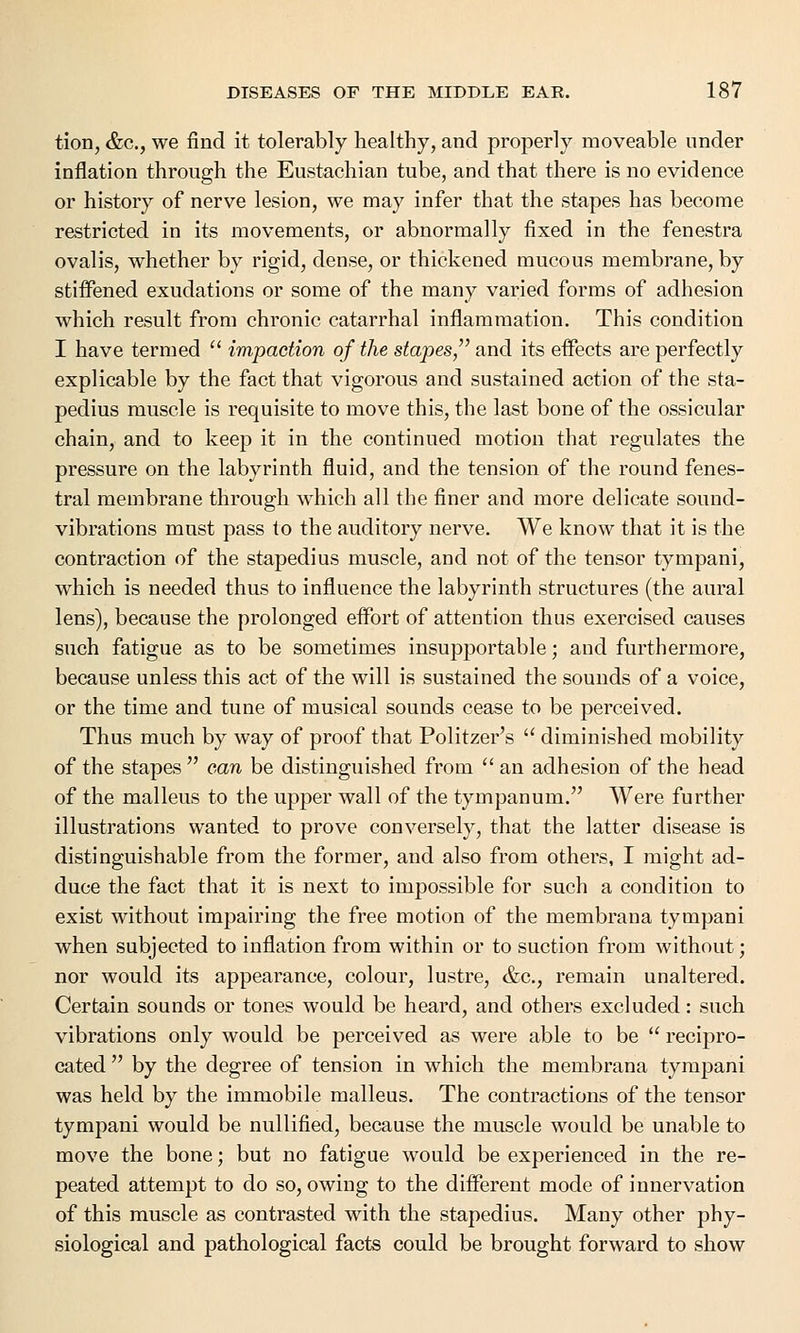 tion, &c, we find it tolerably healthy, and properly moveable under inflation through the Eustachian tube, and that there is no evidence or history of nerve lesion, we may infer that the stapes has become restricted in its movements, or abnormally fixed in the fenestra ovalis, whether by rigid, dense, or thickened mucous membrane, by stiffened exudations or some of the many varied forms of adhesion which result from chronic catarrhal inflammation. This condition I have termed  impaction of the stapes, and its effects are perfectly explicable by the fact that vigorous and sustained action of the sta- pedius muscle is requisite to move this, the last bone of the ossicular chain, and to keep it in the continued motion that regulates the pressure on the labyrinth fluid, and the tension of the round fenes- tral membrane through which all the finer and more delicate sound- vibrations must pass to the auditory nerve. We know that it is the contraction of the stapedius muscle, and not of the tensor tympani, which is needed thus to influence the labyrinth structures (the aural lens), because the prolonged effort of attention thus exercised causes such fatigue as to be sometimes insupportable; and furthermore, because unless this act of the will is sustained the sounds of a voice, or the time and tune of musical sounds cease to be perceived. Thus much by way of proof that Politzer's  diminished mobility of the stapes  can be distinguished from  an adhesion of the head of the malleus to the upper wall of the tympanum. Were further illustrations wanted to prove conversely, that the latter disease is distinguishable from the former, and also from others, I might ad- duce the fact that it is next to impossible for such a condition to exist without impairing the free motion of the membrana tympani when subjected to inflation from within or to suction from without; nor would its appearance, colour, lustre, &c, remain unaltered. Certain sounds or tones would be heard, and others excluded: such vibrations only would be perceived as were able to be  recipro- cated  by the degree of tension in which the membrana tympani was held by the immobile malleus. The contractions of the tensor tympani would be nullified, because the muscle would be unable to move the bone; but no fatigue would be experienced in the re- peated attempt to do so, owing to the different mode of innervation of this muscle as contrasted with the stapedius. Many other phy- siological and pathological facts could be brought forward to show