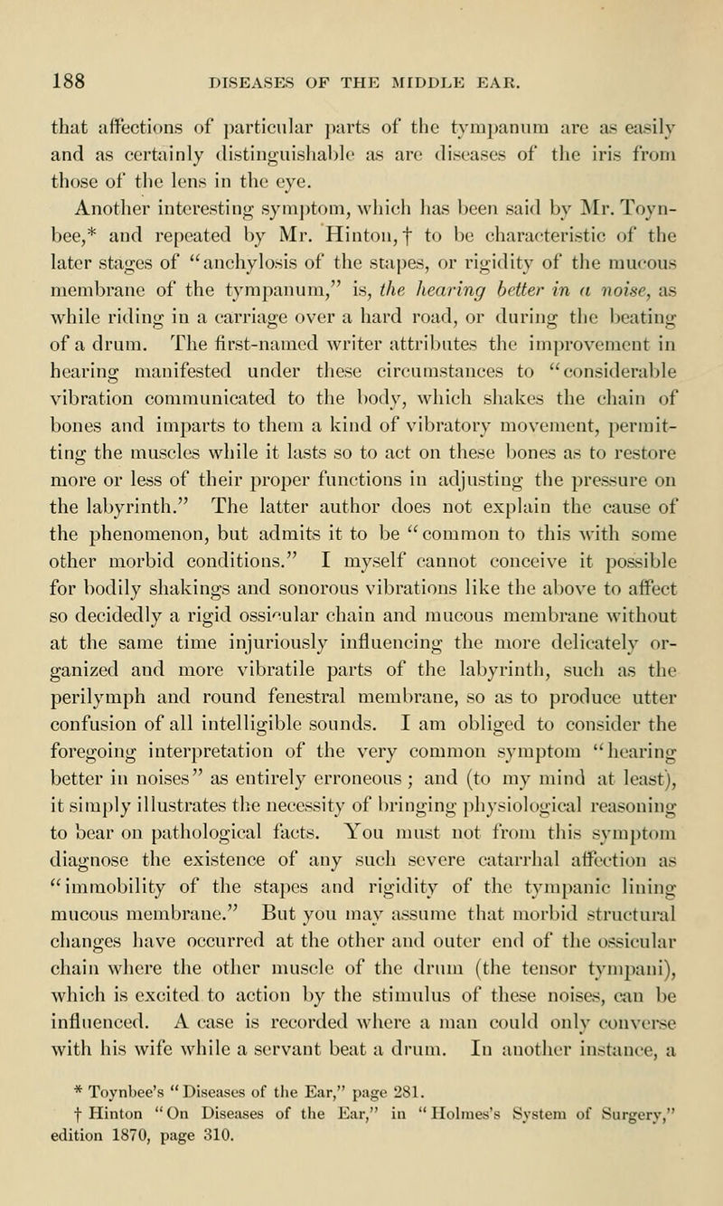 that affections of particular parts of the tympanum arc as easily and as certainly distinguishable as arc diseases of the iris from those of the lens in the eye. Another interesting symptom, which has been said by Mr. Toyn- bee,* and repeated by Mr. Hinton,f to be characteristic of the later stages of anchylosis of the stapes, or rigidity of the mucous membrane of the tympanum, is, the hearing better in a noise, as while riding in a carriage over a hard road, or during the beating of a drum. The first-named writer attributes the improvement in hearing manifested under these circumstances to considerable vibration communicated to the body, which shakes the chain of bones and imparts to them a kind of vibratory movement, permit- ting the muscles while it lasts so to act on these bones as to restore more or less of their proper functions in adjusting the pressure on the labyrinth. The latter author does not explain the cause of the phenomenon, but admits it to be common to this with some other morbid conditions. I myself cannot conceive it possible for bodily shakings and sonorous vibrations like the above to affect so decidedly a rigid ossicular chain and mucous membrane without at the same time injuriously influencing the more delicately or- ganized and more vibratile parts of the labyrinth, such as the perilymph and round fenestral membrane, so as to produce utter confusion of all intelligible sounds. I am obliged to consider the foregoing interpretation of the very common symptom hearing better in noises as entirely erroneous ; and (to my mind at least), it simply illustrates the necessity of bringing physiological reasoning to bear on pathological facts. You must not from this symptom diagnose the existence of any such severe catarrhal affection as immobility of the stapes and rigidity of the tympanic lining mucous membrane. But you may assume that morbid structural changes have occurred at the other and outer end of the ossicular chain where the other muscle of the drum (the tensor tympani), which is excited to action by the stimulus of these noises, can be influenced. A case is recorded where a man could only converse with his wife while a servant beat a drum. In another instance, a * Toynbee's Diseases of the Ear, page 281. f Hinton On Diseases of the Ear, in Holmes's System of Surgery, edition 1870, page 310.