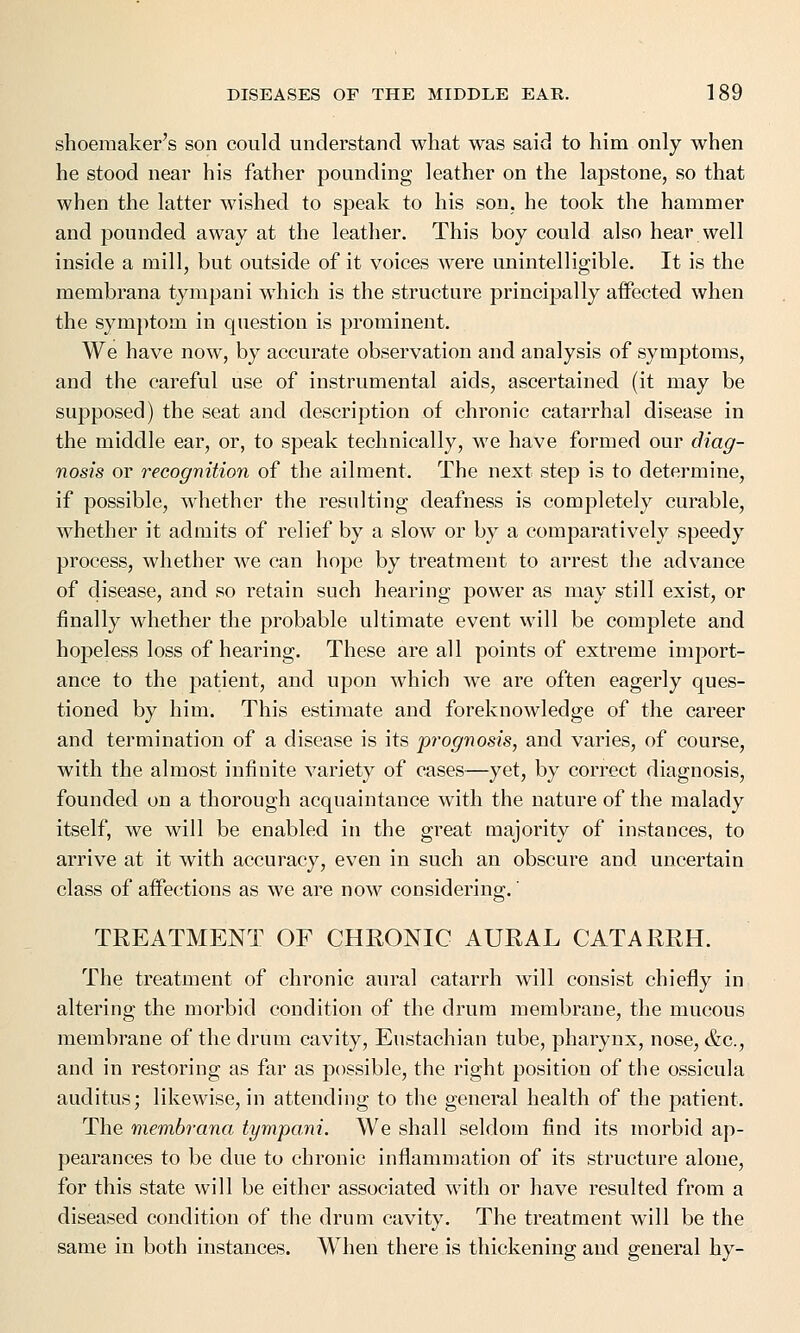 shoemaker's son could understand what was said to him only when he stood near his father pounding leather on the lapstone, so that when the latter wished to speak to his son, he took the hammer and pounded away at the leather. This boy could also hear well inside a mill, but outside of it voices were unintelligible. It is the membrana tympani which is the structure principally affected when the symptom in question is prominent. We have now, by accurate observation and analysis of symptoms, and the careful use of instrumental aids, ascertained (it may be supposed) the seat and description of chronic catarrhal disease in the middle ear, or, to speak technically, we have formed our diag- nosis or recognition of the ailment. The next step is to determine, if possible, whether the resulting deafness is completely curable, whether it admits of relief by a slow or by a comparatively speedy process, whether we can hope by treatment to arrest the advance of disease, and so retain such hearing power as may still exist, or finally whether the probable ultimate event will be complete and hopeless loss of hearing. These are all points of extreme import- ance to the patient, and upon which we are often eagerly ques- tioned by him. This estimate and foreknowledge of the career and termination of a disease is its prognosis, and varies, of course, with the almost infinite variety of cases—yet, by correct diagnosis, founded on a thorough acquaintance with the nature of the malady itself, we will be enabled in the great majority of instances, to arrive at it with accuracy, even in such an obscure and uncertain class of affections as we are now considering.' TREATMENT OF CHRONIC AURAL CATARRH. The treatment of chronic aural catarrh will consist chiefly in altering the morbid condition of the drum membrane, the mucous membrane of the drum cavity, Eustachian tube, pharynx, nose, &c, and in restoring as far as possible, the right position of the ossicula auditus; likewise, in attending to the general health of the patient. The membrana tympani. We shall seldom find its morbid ap- pearances to be due to chronic inflammation of its structure alone, for this state will be either associated with or have resulted from a diseased condition of the drum cavity. The treatment will be the same in both instances. When there is thickening and general hy-