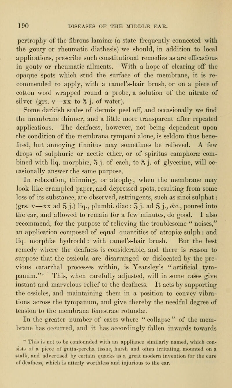 pertrophy of the fibrous laminae (a state frequently connected with the gouty or rheumatic diathesis) we should, in addition to local applications, prescribe such constitutional remedies as are efficacious in gouty or rheumatic ailments. With a hope of clearing off the opaque spots which stud the surface of the membrane, it is re- commended to apply, with a camel's-hair brush, or on a piece of cotton wool wrapped round a probe, a solution of the nitrate of silver (grs. v—xx to 5 j. of water). Some darkish scales of dermis peel off, and occasionally we find the membrane thinner, and a little more transparent after repeated applications. The deafness, however, not being dependent upon the condition of the membrana tympani alone, is seldom thus bene- fited, but annoying tinnitus may sometimes be relieved. A few drops of sulphuric or acetic ether, or of spiritus camphors com- bined with liq. morphia?, 5 j- of each, to 5 j. of glycerine, will oc- casionally answer the same purpose. In relaxation, thinning, or atrophy, when the membrane may look like crumpled paper, and depressed spots, resulting from some loss of its substance, are observed, astringents, such as zinci sulphat: (grs. v—xx ad 5 j.) liq., plumbi. diac: 5 j- ad 5 j., &c, poured into the ear, and allowed to remain for a few minutes, do good. I also recommend, for the purpose of relieving the troublesome  noises, an application composed of equal quantities of atropine sulph : and liq. morphia? hydrochi: with camel's-hair brush. But the best remedy where the deafness is considerable, and there is reason to suppose that the ossicula are disarranged or dislocated by the pre- vious catarrhal processes within, is Yearsley's  artificial tym- panum.* This, when carefully adjusted, will in some cases give instant and marvelous relief to the deafness. It acts by supporting the ossicles, and maintaining them in a position to convey vibra- tions across the tympanum, and give thereby the needful degree of tension to the membrana fenestrate rotundte. In the greater number of cases where collapse of the mem- brane has occurred, and it has accordingly fallen inwards towards * This is not to be confounded with an appliance similarly named, which con- sists of a piece of gutta-percha tissue, harsh and often irritating, mounted on a stalk, and advertised by certain quacks as a great modern invention for tiie cure of deafness, which is utterly worthless and injurious to the ear.