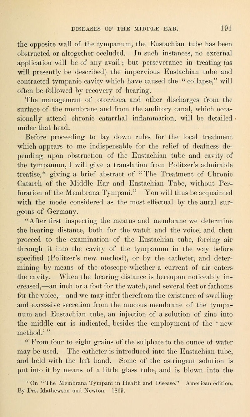 the opposite wall of the tympanum, the Eustachian tube has been obstructed or altogether occluded. In such instances, no external application will be of any avail; but perseverance in treating (as will presently be described) the impervious Eustachian tube and contracted tympanic cavity which have caused the  collapse, will often be followed by recovery of hearing. The management of otorrhoea and other discharges from the surface of the membrane and from the auditory canal, which occa- sionally attend chronic catarrhal inflammation, will be detailed ■ under that head. Before proceeding to lay down rules for the local treatment which appears to me indispensable for the relief of deafness de- pending upon obstruction of the Eustachian tube and cavity of the tympanum, I will give a translation from Politzer's admirable treatise,* giving a brief abstract of The Treatment of Chronic Catarrh of the Middle Ear and Eustachian Tube, without Per- foration of the Membrana Tympani. You will thus be acquainted with the mode considered as the most effectual by the aural sur- geons of Germany. After first inspecting the meatus and membrane we determine the hearing distance, both for the watch and the voice, and then proceed to the examination of the Eustachian tube, forcing air through it into the cavity of the tympanum in the way before specified (Politzer's new- method), or by the catheter, and deter- mining by means of the otoscope whether a current of air enters the cavity. When the hearing distance is hereupon noticeably in- creased,—an inch or a foot for the watch, and several feet or fathoms for the voice,—and we may infer therefrom the existence of swelling and excessive secretion from the mucous membrane of the tympa- num and Eustachian tube, an injection of a solution of zinc into the middle ear is indicated, besides the employment of the ' new method/   From four to eight grains of the sulphate to the ounce of water may be used. The catheter is introduced into the Eustachian tube, and held with the left hand. Some of the astringent solution is put into it by means of a little glass tube, and is blown into the * On  The Membrana Tympani in Health and Disease. American edition. By Drs. Mathewson and Newton. 1869.
