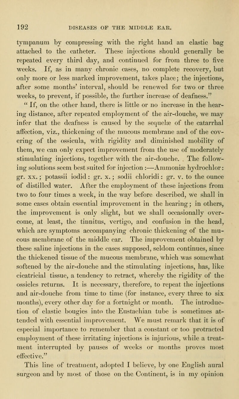tympanum by compressing with the right hand an elastic bag attached to the catheter. These injections should generally be repeated every third day. and continued for from three to five weeks. If, as in many chronic cases, no complete recovery, but only more or less marked improvement, takes place; the injections, after some months' interval, should be renewed for two or three weeks, to prevent, if possible, the further increase of deafness.  If, on the other hand, there is little or no increase in the hear- ing distance, after repeated employment of the air-douche, wre may infer that the deafness is caused by the sequela? of the catarrhal affection, viz., thickening of the mucous membrane and of the cov- ering of the ossicula, with rigidity and diminished mobility of them, we can only expect improvement from the use of moderately stimulating injections, together with the air-douche. The follow- ing solutions seem best suited for injection :—Ammonias hydrochlor: gr. xx.; potassii iodid: gr. x.; sodii chloridi: gr. v. to the ounce of distilled water. After the employment of these injections from two to four times a week, in the way before described, we shall in some cases obtain essential improvement in the hearing; in others, the improvement is only slight, but we shall occasionally over- come, at least, the tinnitus, vertigo, and confusion in the head, which are symptoms accompanying chronic thickening of the mu- cous membrane of the middle ear. The improvement obtained by these saline injections in the cases supposed, seldom continues, since the thickened tissue of the mucous membrane, which was somewhat softened by the air-douche and the stimulating injections, has, like cicatricial tissue, a tendency to retract, whereby the rigidity of the ossicles returns. It is necessary, therefore, to repeat the injections and air-douche from time to time (for instance, every three to six months), every other day for a fortnight or month. The introduc- tion of elastic bougies into the Eustachian tube is sometimes at- tended with essential improvement. We must remark that it is of especial importance to remember that a constant or too protracted employment of these irritating injections is injurious, while a treat- ment interrupted by pauses of weeks or months proves most effective. This line of treatment, adopted I believe, by one English aural surgeon and by most of those on the Continent, is in my opinion