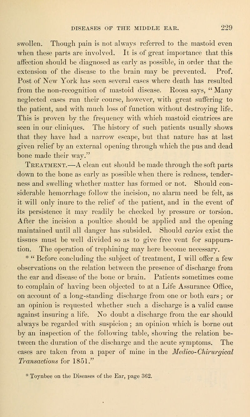 swollen. Though pain is not always referred to the mastoid even when these parts are involved. It is of great importance that this affection should be diagnosed as early as possible, in order that the extension of the disease to the brain may be prevented. Prof. Post of New York has seen several cases where death has resulted from the non-recognition of mastoid disease. Roosa says,  Many neglected cases run their course, however, with great suffering to the patient, and with much loss of function without destroying life. This is proven by the frequency with which mastoid cicatrices are seen in our cliniques. The history of such patients usually shows that they have had a narrow escape, but that nature has at last given relief by an external opening through which the pus and dead bone made their way. Treatment.—A clean cut should be made through the soft parts down to the bone as early as possible when there is redness, tender- ness and swelling whether matter has formed or not. Should con- siderable hemorrhage follow the incision, no alarm need be felt, as it will only inure to the relief of the patient, and in the event of its persistence it may readily be checked by pressure or torsion. After the incision a poultice should be applied and the opening maintained until all danger has subsided. Should caries exist the tissues must be well divided so as to give free vent for suppura- tion. The operation of trephining may here become necessary. *  Before concluding the subject of treatment, I will offer a few observations on the relation between the presence of discharge from the ear and disease of the bone or brain. Patients sometimes come to complain of having been objected to at a Life Assurance Office, on account of a long-standing discharge from one or both ears; or an opinion is requested whether such a discharge is a valid cause against insuring a life. No doubt a discharge from the ear should always be regarded with suspicion; an opinion which is borne out by an inspection of the following table, showing the relation be- tween the duration of the discharge and the acute symptoms. The cases are taken from a paper of mine in the Medico-Chirurgical Transactions for 1851.