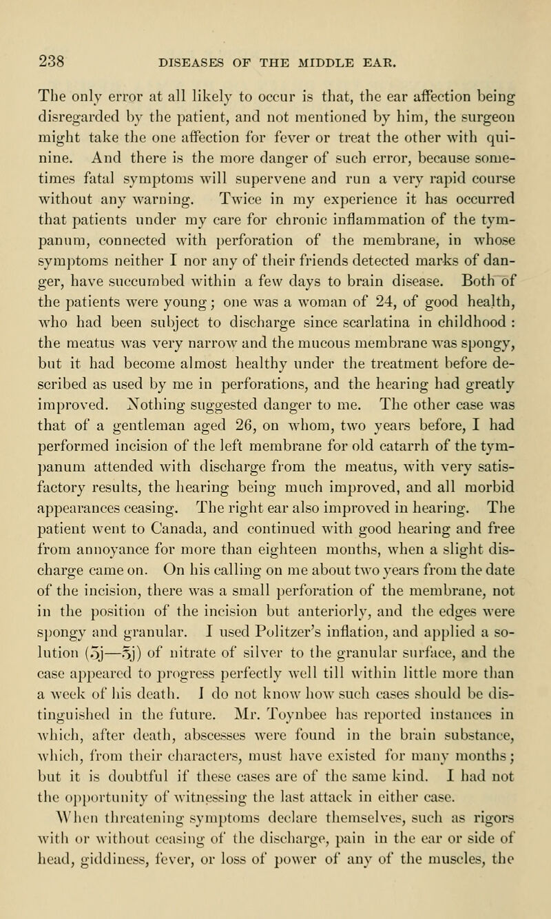 The only error at all likely to occur is that, the ear affection being disregarded by the patient, and not mentioned by him, the surgeon might take the one affection for fever or treat the other with qui- nine. And there is the more danger of such error, because some- times fatal symptoms will supervene and run a very rapid course without any warning. Twice in my experience it has occurred that patients under my care for chronic inflammation of the tym- panum, connected with perforation of the membrane, in whose symptoms neither I nor any of their friends detected marks of dan- ger, have succumbed within a few days to brain disease. Both of the patients were young; one was a woman of 24, of good health, who had been subject to discharge since scarlatina in childhood : the meatus was very narrow and the mucous membrane was spongy, but it had become almost healthy under the treatment before de- scribed as used by me in perforations, and the hearing had greatly improved. Nothing suggested danger to me. The other case was that of a gentleman aged 26, on whom, two years before, I had performed incision of the left membrane for old catarrh of the tym- panum attended with discharge from the meatus, with very satis- factory results, the hearing being much improved, and all morbid appearances ceasing. The right ear also improved in hearing. The patient went to Canada, and continued with good hearing and free from annoyance for more than eighteen months, when a slight dis- charge came on. On his calling on me about two years from the date of the incision, there was a small perforation of the membrane, not in the position of the incision but anteriorly, and the edges were spongy and granular. I used Pulitzer's inflation, and applied a so- lution (5j—5J) of nitrate of silver to the granular surface, and the case appeared to progress perfectly well till within little more than a week of his death. I do not know how such cases should be dis- tinguished in the future. Mr. Toynbee has reported instances in which, after death, abscesses were found in the brain substance, which, from their characters, must have existed for many months; but it is doubtful if these cases are of the same kind. I had not the opportunity of witnessing the last attack in either case. When threatening symptoms declare themselves, such as rigors with or without ceasing of the discharge, pain in the ear or side of head, giddiness, fever, or loss of power of any of the muscles, the