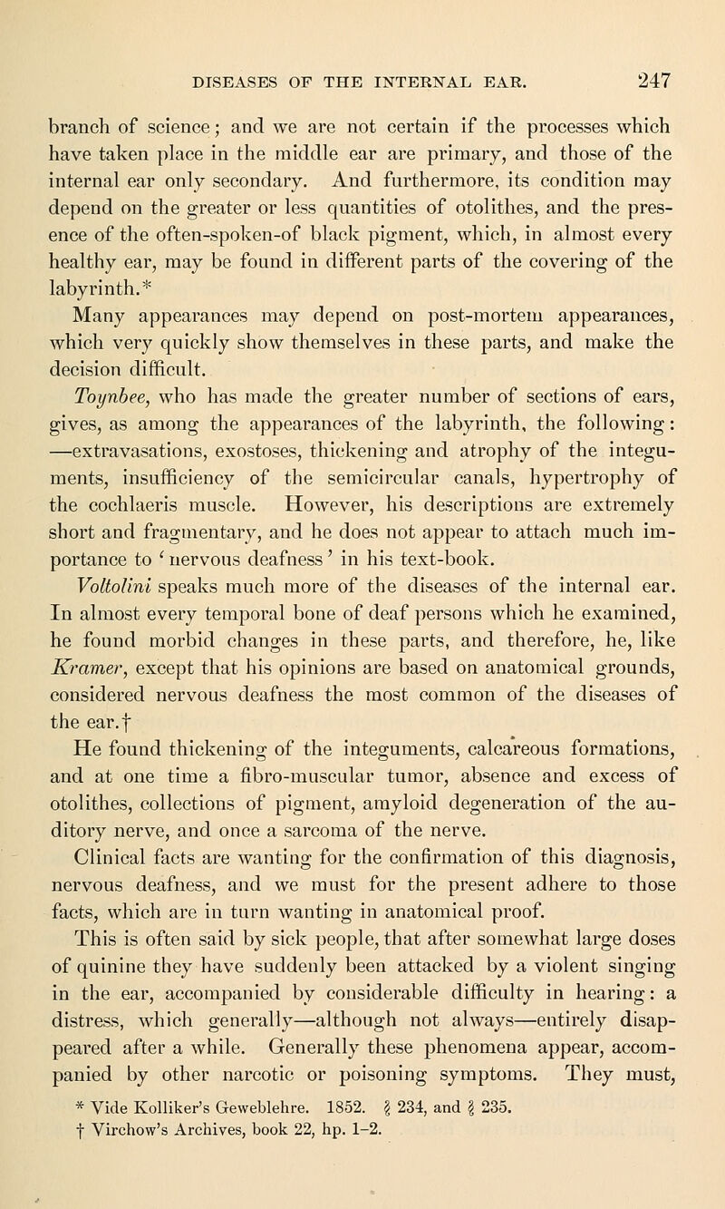 branch of science; and we are not certain if the processes which have taken place in the middle ear are primary, and those of the internal ear only secondary. And furthermore, its condition may depend on the greater or less quantities of otolithes, and the pres- ence of the often-spoken-of black pigment, which, in almost every healthy ear, may be found in different parts of the covering of the labyrinth.* Many appearances may depend on post-mortem appearances, which very quickly show themselves in these parts, and make the decision difficult. Toynbee, who has made the greater number of sections of ears, gives, as among the appearances of the labyrinth, the following: —extravasations, exostoses, thickening and atrophy of the integu- ments, insufficiency of the semicircular canals, hypertrophy of the cochlaeris muscle. However, his descriptions are extremely short and fragmentary, and he does not appear to attach much im- portance to ' nervous deafness' in his text-book. VoltoUni speaks much more of the diseases of the internal ear. In almost every temporal bone of deaf persons which he examined, he found morbid changes in these parts, and therefore, he, like Kramer, except that his opinions are based on anatomical grounds, considered nervous deafness the most common of the diseases of the ear.f He found thickening of the integuments, calcareous formations, and at one time a fibro-muscular tumor, absence and excess of otolithes, collections of pigment, amyloid degeneration of the au- ditory nerve, and once a sarcoma of the nerve. Clinical facts are wanting for the confirmation of this diagnosis, nervous deafness, and we must for the present adhere to those facts, which are in turn wanting in anatomical proof. This is often said by sick people, that after somewhat large doses of quinine they have suddenly been attacked by a violent singing in the ear, accompanied by considerable difficulty in hearing: a distress, which generally—although not always—entirely disap- peared after a while. Generally these phenomena appear, accom- panied by other narcotic or poisoning symptoms. They must, * Vide Kolliker's Geweblehre. 1852. § 234, and § 235. \ Virchow's Archives, book 22, hp. 1-2.