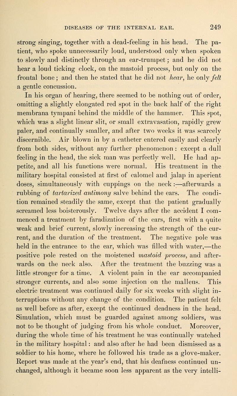 strong singing, together with a dead-feeling in his head. The pa- tient, who spoke unnecessarily loud, understood only when spoken to slowly and distinctly through an ear-trumpet; and he did not hear a loud ticking clock, on the mastoid process, but only on the frontal bone; and then he stated that he did not hear, he only felt a gentle concussion. In his organ of hearing, there seemed to be nothing out of order, omitting a slightly elongated red spot in the back half of the right membrana tympani behind the middle of the hammer. This spot, which was a slight linear slit, or small extravasation, rapidly grew paler, and continually smaller, and after two weeks it was scarcely discernible. Air blown in by a catheter entered easily and clearly from both sides, without any further phenomenon : except a dull feeling in the head, the sick man was perfectly well. He had ap- petite, and all his functions were normal. His treatment in the military hospital consisted at first of calomel and jalap in aperient doses, simultaneously with cuppings on the neck:-—afterwards a rubbing of tartarized antimony salve behind the ears. The condi- tion remained steadily the same, except that the patient gradually screamed less boisterously. Twelve days after the accident I com- menced a treatment by faradization of the ears, first with a quite weak and brief current, slowly increasing the strength of the cur- rent, and the duration of the treatment. The negative pole was held in the entrance to the ear, which was filled with water,—the positive pole rested on the moistened mastoid process, and after- wards on the neck also. After the treatment the buzzing was a little stronger for a time. A violent pain in the ear accompanied stronger currents, and also some injection on the malleus. This electric treatment was continued daily for six weeks with slight in- terruptions without any change of the condition. The patient felt as well before as after, except the continued deadness in the head. Simulation, which must be guarded against among soldiers, was not to be thought of judging from his whole conduct. Moreover, during the whole time of his treatment he was continually watched in the military hospital: and also after he had been dismissed as a soldier to his home, where he followed his trade as a glove-maker. Report was made at the year's end, that his deafness continued un- changed, although it became soon less apparent as the very intelli-