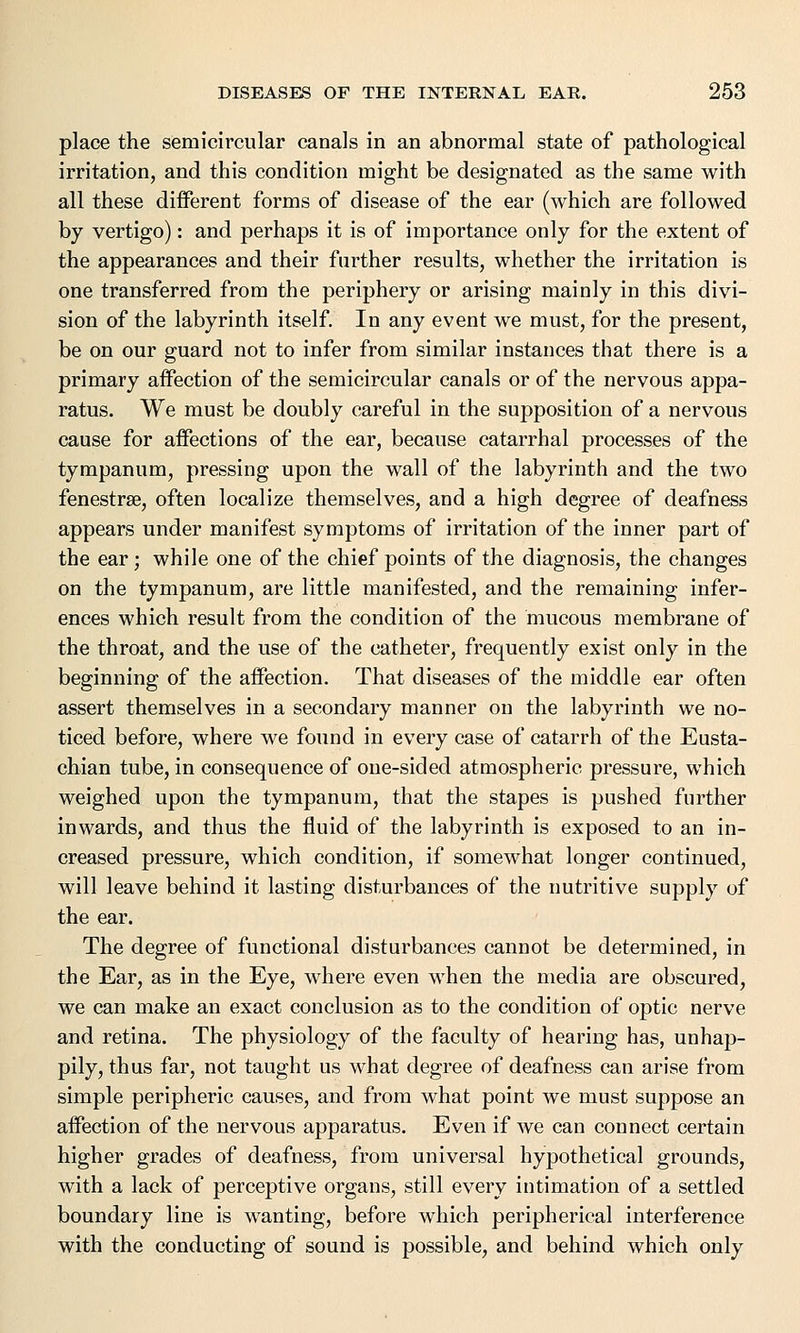 place the semicircular canals in an abnormal state of pathological irritation, and this condition might be designated as the same with all these different forms of disease of the ear (which are followed by vertigo): and perhaps it is of importance only for the extent of the appearances and their further results, whether the irritation is one transferred from the periphery or arising mainly in this divi- sion of the labyrinth itself. In any event we must, for the present, be on our guard not to infer from similar instances that there is a primary affection of the semicircular canals or of the nervous appa- ratus. We must be doubly careful in the supposition of a nervous cause for affections of the ear, because catarrhal processes of the tympanum, pressing upon the wall of the labyrinth and the two fenestra?, often localize themselves, and a high degree of deafness appears under manifest symptoms of irritation of the inner part of the ear; while one of the chief points of the diagnosis, the changes on the tympanum, are little manifested, and the remaining infer- ences which result from the condition of the mucous membrane of the throat, and the use of the catheter, frequently exist only in the beginning of the affection. That diseases of the middle ear often assert themselves in a secondary manner on the labyrinth we no- ticed before, where we found in every case of catarrh of the Eusta- chian tube, in consequence of one-sided atmospheric pressure, which weighed upon the tympanum, that the stapes is pushed further inwards, and thus the fluid of the labyrinth is exposed to an in- creased pressure, which condition, if somewhat longer continued, will leave behind it lasting disturbances of the nutritive supply of the ear. The degree of functional disturbances cannot be determined, in the Ear, as in the Eye, where even when the media are obscured, we can make an exact conclusion as to the condition of optic nerve and retina. The physiology of the faculty of hearing has, unhap- pily, thus far, not taught us what degree of deafness can arise from simple peripheric causes, and from what point we must suppose an affection of the nervous apparatus. Even if we can connect certain higher grades of deafness, from universal hypothetical grounds, with a lack of perceptive organs, still every intimation of a settled boundary line is wanting, before which peripherical interference with the conducting of sound is possible, and behind which only