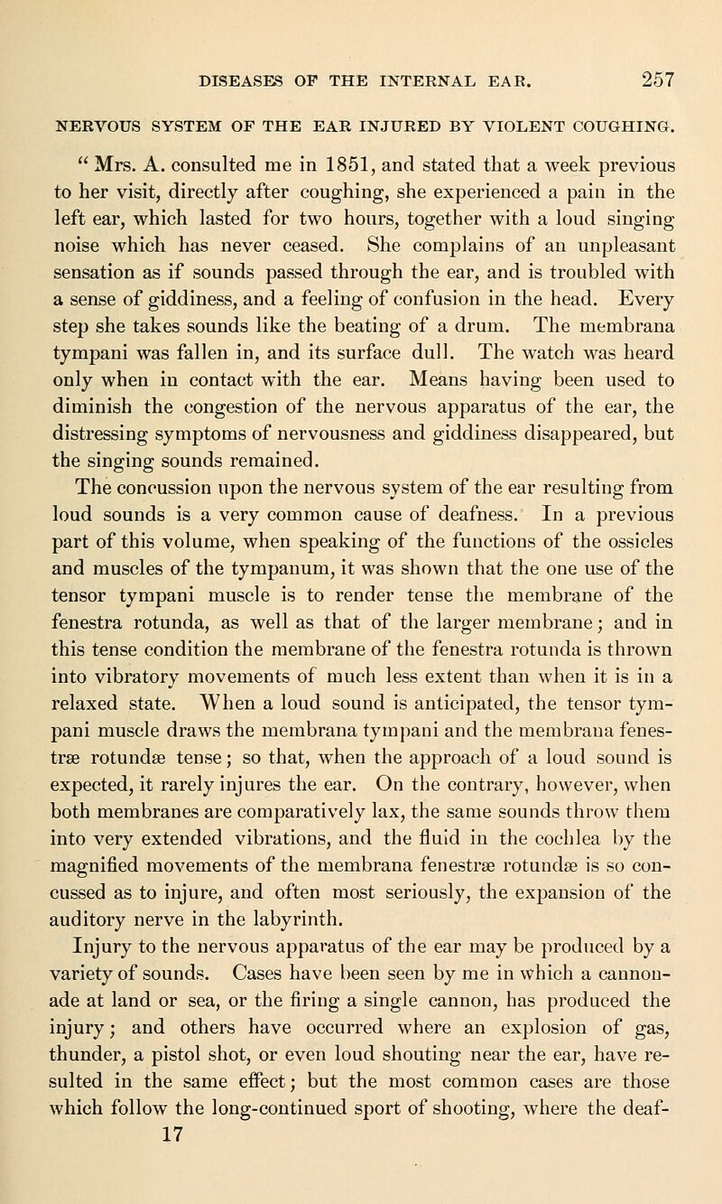 NERVOUS SYSTEM OF THE EAR INJURED BY VIOLENT COUGHING.  Mrs. A. consulted me in 1851, and stated that a week previous to her visit, directly after coughing, she experienced a pain in the left ear, which lasted for two hours, together with a loud singing noise which has never ceased. She complains of an unpleasant sensation as if sounds passed through the ear, and is troubled with a sense of giddiness, and a feeling of confusion in the head. Every step she takes sounds like the beating of a drum. The membrana tympani was fallen in, and its surface dull. The watch was heard only when in contact with the ear. Means having been used to diminish the congestion of the nervous apparatus of the ear, the distressing symptoms of nervousness and giddiness disappeared, but the singing sounds remained. The concussion upon the nervous system of the ear resulting from loud sounds is a very common cause of deafness. In a previous part of this volume, when speaking of the functions of the ossicles and muscles of the tympanum, it was shown that the one use of the tensor tympani muscle is to render tense the membrane of the fenestra rotunda, as well as that of the larger membrane; and in this tense condition the membrane of the fenestra rotunda is thrown into vibratory movements of much less extent than when it is in a relaxed state. When a loud sound is anticipated, the tensor tym- pani muscle draws the membrana tympani and the membrana fenes- tra? rotundse tense; so that, when the approach of a loud sound is expected, it rarely injures the ear. On the contrary, however, when both membranes are comparatively lax, the same sounds throw them into very extended vibrations, and the fluid in the cochlea by the magnified movements of the membrana fenestras rotundse is so con- cussed as to injure, and often most seriously, the expansion of the auditory nerve in the labyrinth. Injury to the nervous apparatus of the ear may be produced by a variety of sounds. Cases have been seen by me in which a cannon- ade at land or sea, or the firing a single cannon, has produced the injury; and others have occurred where an explosion of gas, thunder, a pistol shot, or even loud shouting near the ear, have re- sulted in the same effect; but the most common cases are those which follow the long-continued sport of shooting, where the deaf- 17