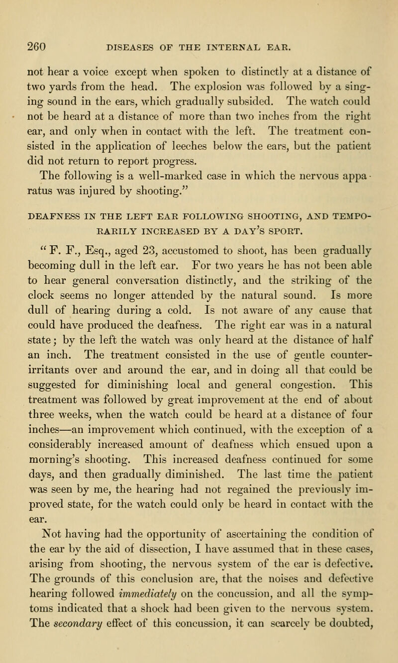 not hear a voice except when spoken to distinctly at a distance of two yards from the head. The explosion was followed by a sing- ing sound in the ears, which gradually subsided. The watch could not be heard at a distance of more than two inches from the right ear, and only when in contact with the left. The treatment con- sisted in the application of leeches below the ears, but the patient did not return to report progress. The following is a well-marked case in which the nervous appa • ratus was injured by shooting. DEAFNESS IN THE LEFT EAR FOLLOWING SHOOTING, AND TEMPO- RARILY INCREASED BY A DAY'S SPORT.  F. F., Esq., aged 23, accustomed to shoot, has been gradually becoming dull in the left ear. For two years he has not been able to hear general conversation distinctly, and the striking of the clock seems no longer attended by the natural sound. Is more dull of hearing during a cold. Is not aware of any cause that could have produced the deafness. The right ear was in a natural state; by the left the watch was only heard at the distance of half an inch. The treatment consisted in the use of gentle counter- irritants over and around the ear, and in doing all that could be suggested for diminishing local and general congestion. This treatment was followed by great improvement at the end of about three weeks, when the watch could be heard at a distance of four inches—an improvement which continued, with the exception of a considerably increased amount of deafness which ensued upon a morning's shooting. This increased deafness continued for some days, and then gradually diminished. The last time the patient was seen by me, the hearing had not regained the previously im- proved state, for the watch could only be heard in contact with the ear. Not having had the opportunity of ascertaining the condition of the ear by the aid of dissection, I have assumed that in these cases, arising from shooting, the nervous system of the ear is defective. The grounds of this conclusion are, that the noises and defective hearing followed immediately on the concussion, and all the symp- toms indicated that a shock had been given to the nervous system. The secondary effect of this concussion, it can scarcely be doubted,