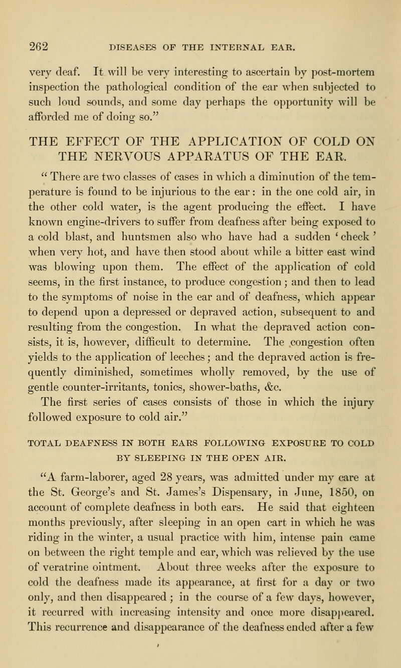 very deaf. It will be very interesting to ascertain by post-mortem inspection the pathological condition of the ear M-hen subjected to such loud sounds, and some day perhaps the opportunity will be afforded me of doing so. THE EFFECT OF THE APPLICATION OF COLD OX THE NERVOUS APPARATUS OF THE EAR.  There are two classes of cases in which a diminution of the tem- perature is found to be injurious to the ear: in the one cold air, in the other cold water, is the agent producing the effect. I have known engine-drivers to suffer from deafness after being exposed to a cold blast, and huntsmen also who have had a sudden ' check ' Avhen very hot, and have then stood about while a bitter east wind was blowing upon them. The effect of the application of cold seems, in the first instance, to produce congestion; and then to lead to the symptoms of noise in the ear and of deafness, which appear to depend upon a depressed or depraved action, subsequent to and resulting from the congestion. In what the depraved action con- sists, it is, however, difficult to determine. The congestion often yields to the application of leeches; and the depraved action is fre- quently diminished, sometimes wholly removed, by the use of gentle counter-irritants, tonics, shower-baths, &c. The first series of cases consists of those in which the injury followed exposure to cold air. TOTAL DEAFNESS IN BOTH EARS FOLLOWING EXPOSURE TO COLD BY SLEEPING IN THE OPEN AIR. A farm-laborer, aged 28 years, was admitted under my care at the St. George's and St. James's Dispensary, in June, 1850, on account of complete deafness in both ears. He said that eighteen months previously, after sleeping in an open cart in which he was riding in the winter, a usual practice with him, intense pain came on between the right temple and ear, which was relieved by the use of veratrine ointment. About three weeks after the exposure to cold the deafness made its appearance, at first for a day or two only, and then disappeared ; in the course of a few days, however, it recurred with increasing intensity and once more disappeared. This recurrence and disappearance of the deafness ended after a few