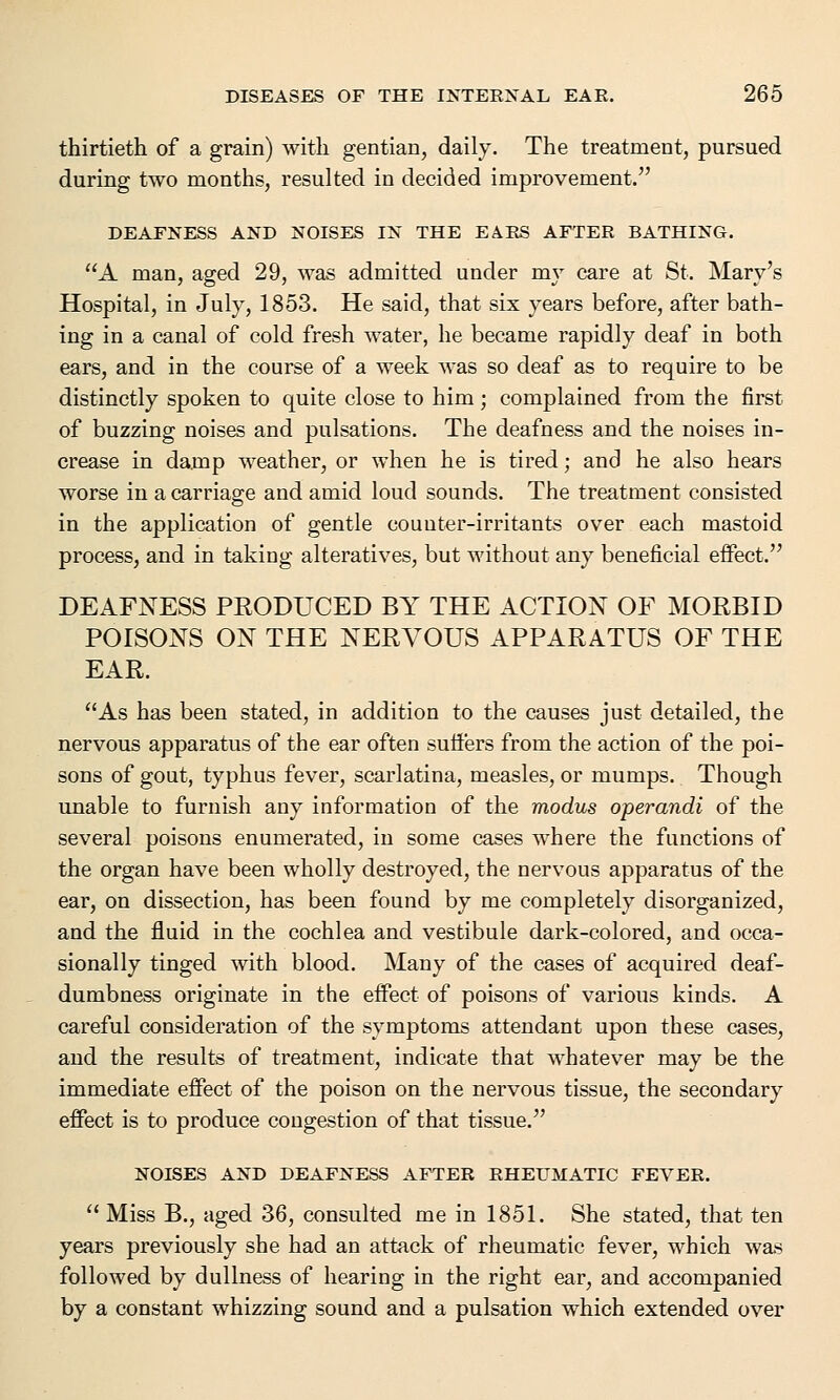 thirtieth of a grain) with gentian, daily. The treatment, pursued during two months, resulted in decided improvement. DEAFNESS AND NOISES IN THE EARS AFTER BATHING. A man, aged 29, was admitted under my care at St. Mary's Hospital, in July, 1853. He said, that six years before, after bath- ing in a canal of cold fresh water, he became rapidly deaf in both ears, and in the course of a week was so deaf as to require to be distinctly spoken to quite close to him; complained from the first of buzzing noises and pulsations. The deafness and the noises in- crease in damp weather, or when he is tired; and he also hears worse in a carriage and amid loud sounds. The treatment consisted in the application of gentle counter-irritants over each mastoid process, and in taking alteratives, but without any beneficial effect. DEAFNESS PRODUCED BY THE ACTION OF MORBID POISONS ON THE NERVOUS APPARATUS OF THE EAR. As has been stated, in addition to the causes just detailed, the nervous apparatus of the ear often suffers from the action of the poi- sons of gout, typhus fever, scarlatina, measles, or mumps. Though unable to furnish any information of the modus operandi of the several poisons enumerated, in some cases where the functions of the organ have been wholly destroyed, the nervous apparatus of the ear, on dissection, has been found by me completely disorganized, and the fluid in the cochlea and vestibule dark-colored, and occa- sionally tinged with blood. Many of the cases of acquired deaf- dumbness originate in the effect of poisons of various kinds. A careful consideration of the symptoms attendant upon these cases, and the results of treatment, indicate that whatever may be the immediate effect of the poison on the nervous tissue, the secondary effect is to produce congestion of that tissue. NOISES AND DEAFNESS AFTER RHEUMATIC FEVER.  Miss B., aged 36, consulted me in 1851. She stated, that ten years previously she had an attack of rheumatic fever, which was followed by dullness of hearing in the right ear, and accompanied by a constant whizzing sound and a pulsation which extended over