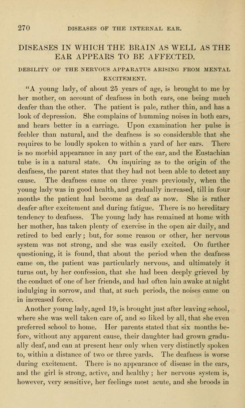 DISEASES IN WHICH THE BRAIN AS WELL AS THE EAR APPEARS TO BE AFFECTED. DEBILITY OF THE NERVOUS APPARATUS ARISING FROM MENTAL EXCITEMENT. A young lady, of about 25 years of age, is brought to me by her mother, on account of deafness in both ears, one being much deafer than the other. The patient is pale, rather thin, and has a look of depression. She complains of humming noises in both ears, and hears better in a carriage. Upon examination her pulse is feebler than natural, and the deafness is so considerable that she requires to be loudly spoken to within a yard of her ears. There is no morbid appearance in any part of the ear, and the Eustachian tube is in a natural state. On inquiring as to the origin of the deafness, the parent states that they had not been able to detect any cause. The deafness came on three years previously, when the young lady was in good health, and gradually increased, till in four months the patient had become as deaf as now. She is rather deafer after excitement and during fatigue. There is no hereditary tendency to deafness. The young lady has remained at home with her mother, has taken plenty of exercise in the open air daily, and retired to bed early; but, for some reason or other, her nervous system was not strong, and she was easily excited. On further questioning, it is found, that about the period when the deafness came on, the patient was particularly nervous, and ultimately it turns out, by her confession, that she had been deeply grieved by the conduct of one of her friends, and had often lain awake at night indulging in sorrow, and that, at such periods, the noises came on in increased force. Another young lady, aged 19, is brought just after leaving school, where she was well taken care of, and so liked by all, that she even preferred school to home. Her parents stated that six months be- fore, without any apparent cause, their daughter had grown gradu- ally deaf, and can at present hear only when very distinctly spoken to, within a distance of two or three yards. The deafness is worse during excitement. There is no appearance of disease in the ears, and the girl is strong, active, and healthy; her nervous system is, however, very sensitive, her feelings most acute, and she broods in