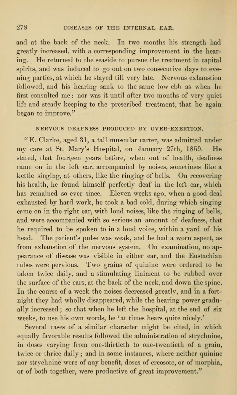 and at the back of the neck. In two months his strength had greatly increased, with a corresponding improvement in the hear- ing. He returned to the seaside to pursue the treatment in capital spirits, and was induced to go out on two consecutive days to eve- ning parties, at which he stayed till very late. Nervous exhaustion followed, and his hearing sank to the same low ebb as when he first consulted me: nor was it until after two months of very quiet life and steady keeping to the prescribed treatment, that he again began to improve. NERVOUS DEAFNESS PRODUCED BY OVER-EXERTION. E. Clarke, aged 31, a tall muscular carter, was admitted under my care at St. Mary's Hospital, on January 27th, 1859. He stated, that fourteen years before, when out of health, deafness came on in the left ear, accompanied by noises, sometimes like a kettle singing, at others, like the ringing of bells. On recovering his health, he found himself perfectly deaf in the left ear, which has remained so ever since. Eleven weeks ago, when a good deal exhausted by hard work, he took a bad cold, during which singing came on in the right ear, with loud noises, like the ringing of bells, and were accompanied with so serious an amount of deafness, that he required to be spoken to in a loud voice, within a yard of his head. The patient's pulse was weak, and he had a worn aspect, as from exhaustion of the nervous system. On examination, no ap- pearance of disease was visible in either ear, and the Eustachian tubes were pervious. Two grains of quinine were ordered to be taken twice daily, and a stimulating liniment to be rubbed over the surface of the ears, at the back of the neck, and down the spine. In the course of a week the noises decreased greatly, and in a fort- night they had wholly disappeared, while the hearing power gradu- ally increased; so that when he left the hospital, at the end of six weeks, to use his own words, he 'at times hears quite nicely.' Several cases of a similar character might be cited, in which equally favorable results followed the administration of strychnine, in doses varying from one-thirtieth to one-twentieth of a grain, twice or thrice daily; and in some instances, where neither quinine nor strychnine were of any benefit, doses of creosote, or of morphia, or of both together, were productive of great improvement.