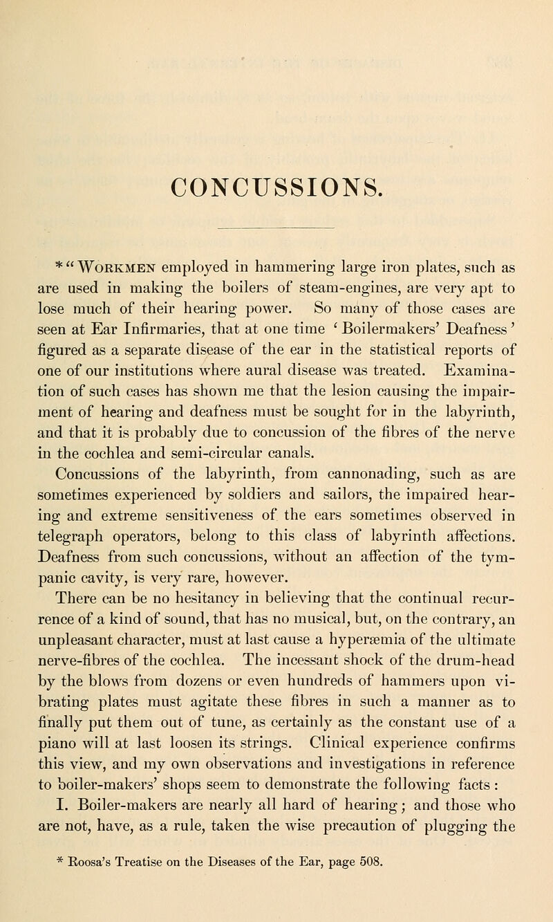 CONCUSSIONS. *  Workmen employed in hammering large iron plates, such as are used in making the boilers of steam-engines, are very apt to lose much of their hearing power. So many of those cases are seen at Ear Infirmaries, that at one time ' Boilermakers' Deafness' figured as a separate disease of the ear in the statistical reports of one of our institutions where aural disease was treated. Examina- tion of such cases has shown me that the lesion causing the impair- ment of hearing and deafness must be sought for in the labyrinth, and that it is probably due to concussion of the fibres of the nerve in the cochlea and semi-circular canals. Concussions of the labyrinth, from cannonading, such as are sometimes experienced by soldiers and sailors, the impaired hear- ing and extreme sensitiveness of the ears sometimes observed in telegraph operators, belong to this class of labyrinth aifections. Deafness from such concussions, without an affection of the tym- panic cavity, is very rare, however. There can be no hesitancy in believing that the continual recur- rence of a kind of sound, that has no musical, but, on the contrary, an unpleasant character, must at last cause a hyperemia of the ultimate nerve-fibres of the cochlea. The incessant shock of the drum-head by the blows from dozens or even hundreds of hammers upon vi- brating plates must agitate these fibres in such a manner as to finally put them out of tune, as certainly as the constant use of a piano will at last loosen its strings. Clinical experience confirms this view, and my own observations and investigations in reference to boiler-makers' shops seem to demonstrate the following facts : I. Boiler-makers are nearly all hard of hearing; and those who are not, have, as a rule, taken the wise precaution of plugging the * Eoosa's Treatise on the Diseases of the Ear, page 508.