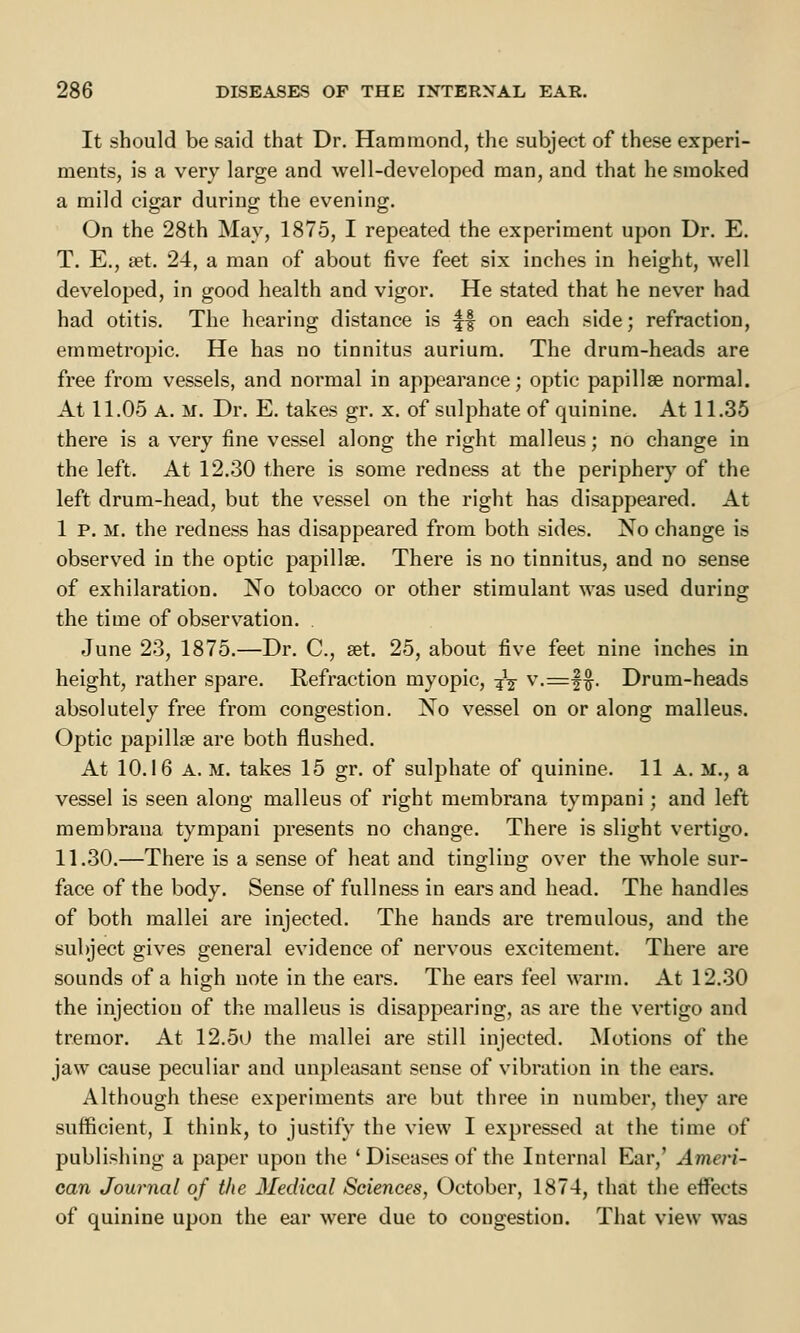 It should be said that Dr. Hammond, the subject of these experi- ments, is a very large and well-developed man, and that he smoked a mild cigar during the evening. On the 28th May, 1875, I repeated the experiment upon Dr. E. T. E., set. 24, a man of about five feet six inches in height, well developed, in good health and vigor. He stated that he never had had otitis. The hearing distance is £§ on each side; refraction, emmetropic. He has no tinnitus aurium. The drum-heads are free from vessels, and normal in appearance; optic papillae normal. At 11.05 A. m. Dr. E. takes gr. x. of sulphate of quinine. At 11.35 there is a very fine vessel along the right malleus; no change in the left. At 12.30 there is some redness at the periphery of the left drum-head, but the vessel on the right has disappeared. At 1 p. m. the redness has disappeared from both sides. No change is observed in the optic papilla?. There is no tinnitus, and no sense of exhilaration. No tobacco or other stimulant was used during the time of observation. June 23, 1875.—Dr. C, set. 25, about five feet nine inches in height, rather spare. Refraction myopic, jfe v.=f$. Drum-heads absolutely free from congestion. No vessel on or along malleus. Optic papilla? are both flushed. At 10.16 A. m. takes 15 gr. of sulphate of quinine. 11 a. m., a vessel is seen along malleus of right membrana tympani; and left membrana tympani presents no change. There is slight vertigo. 11.30.—There is a sense of heat and tingling over the whole sur- face of the body. Sense of fullness in ears and head. The handles of both mallei are injected. The hands are tremulous, and the subject gives general evidence of nervous excitement. There are sounds of a high note in the ears. The ears feel warm. At 12.30 the injection of the malleus is disappearing, as are the vertigo and tremor. At 12.50 the mallei are still injected. Motions of the jaw cause peculiar and unpleasant sense of vibration in the ears. Although these experiments are but three in number, they are sufficient, I think, to justify the view I expressed at the time of publishing a paper upon the ' Diseases of the Internal Ear,' Ameri- can Journal of the Medical Sciences, October, 1874, that the etFects of quinine upon the ear were due to congestion. That view was