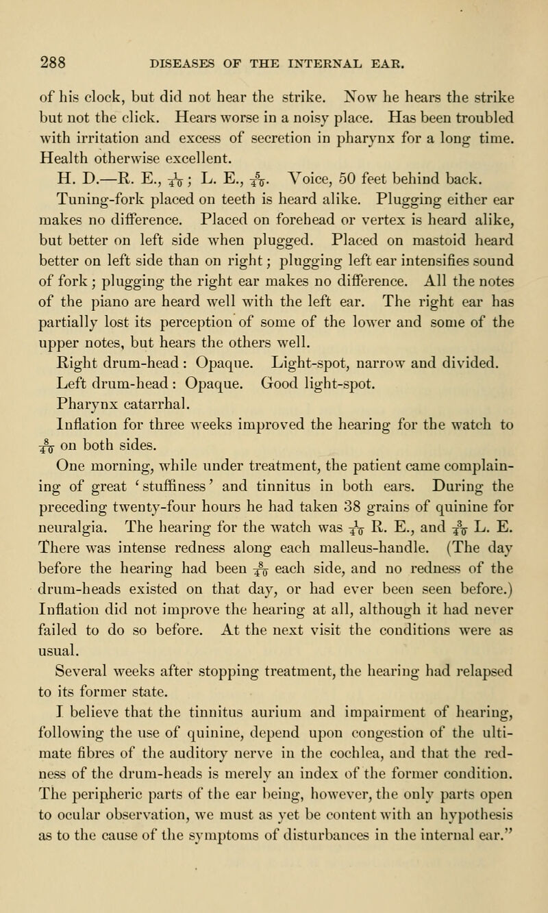 of his clock, but did not hear the strike. Now he hears the strike but not the click. Hears worse in a noisy place. Has been troubled with irritation and excess of secretion in pharynx for a long time. Health otherwise excellent. H. D.—R. E., fa; L. E., &. Voice, 50 feet behind back. Tuning-fork placed on teeth is heard alike. Plugging either ear makes no difference. Placed on forehead or vertex is heard alike, but better on left side when plugged. Placed on mastoid heard better on left side than on right; plugging left ear intensifies sound of fork ; plugging the right ear makes no difference. All the notes of the piano are heard well with the left ear. The right ear has partially lost its perception of some of the lower and some of the upper notes, but hears the others well. Right drum-head : Opaque. Light-spot, narrow and divided. Left drum-head : Opaque. Good light-spot. Pharynx catarrhal. Inflation for three weeks improved the hearing for the watch to fa on both sides. One morning, while under treatment, the patient came complain- ing of great ' stuffiness' and tinnitus in both ears. During the preceding twenty-four hours he had taken 38 grains of quinine for neuralgia. The hearing for the watch was fa R. E., and fa L. E. There was intense redness along each malleus-handle. (The day before the hearing had been fa each side, and no redness of the drum-heads existed on that day, or had ever been seen before.) Inflation did not improve the hearing at all, although it had never failed to do so before. At the next visit the conditions were as usual. Several weeks after stopping treatment, the hearing had relapsed to its former state. I believe that the tinnitus aurium and impairment of hearing, following the use of quinine, depend upon congestion of the ulti- mate fibres of the auditory nerve in the cochlea, and that the red- ness of the drum-heads is merely an index of the former condition. The peripheric parts of the ear being, however, the only parts open to ocular observation, we must as yet be content with an hypothesis as to the cause of the symptoms of disturbances in the internal ear.''