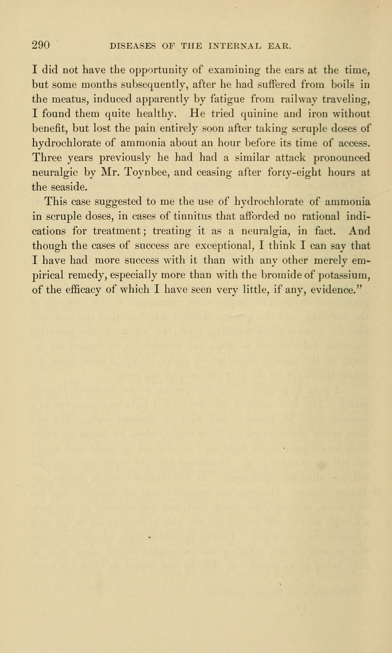 I did not have the opportunity of examining the ears at the time, but some months subsequently, after he had suffered from boils in the meatus, induced apparently by fatigue from railway traveling, I found them quite healthy. He tried quinine and iron without benefit, but lost the pain entirely soon after taking scruple doses of hydrochlorate of ammonia about an hour before its time of access. Three years previously he had had a similar attack pronounced neuralgic by Mr. Toynbee, and ceasing after forty-eight hours at the seaside. This case suggested to me the use of hydrochlorate of ammonia in scruple doses, in cases of tinnitus that afforded no rational indi- cations for treatment; treating it as a neuralgia, in fact. And though the cases of success are exceptional, I think I can say that I have had more success with it than with any other merely em- pirical remedy, especially more than with the bromide of potassium, of the efficacy of which I have seen very little, if any, evidence.