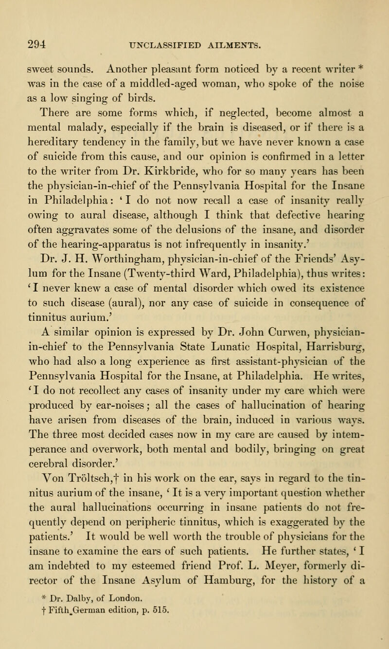 sweet sounds. Another pleasant form noticed by a recent writer * was in the case of a middled-aged woman, who spoke of the noise as a low singing of birds. There are some forms which, if neglected, become almost a mental malady, especially if the brain is diseased, or if there is a hereditary tendency in the family, but we have never known a case of suicide from this cause, and our opinion is confirmed in a letter to the writer from Dr. Kirkbride, who for so many years has been the physician-in-chief of the Pennsylvania Hospital for the Insane in Philadelphia: 'I do not now recall a case of insanity really owing to aural disease, although I think that defective hearing often aggravates some of the delusions of the insane, and disorder of the hearing-apparatus is not infrequently in insanity.' Dr. J. H. Worthingham, physician-in-chief of the Friends' Asy- lum for the Insane (Twenty-third Ward, Philadelphia), thus writes: 'I never knew a case of mental disorder which owed its existence to such disease (aural), nor any case of suicide in consequence of tinnitus anrium.' A similar opinion is expressed by Dr. John Curwen, physician- in-chief to the Pennsylvania State Lunatic Hospital, Harrisburg, who had also a long experience as first assistant-physician of the Pennsylvania Hospital for the Insane, at Philadelphia. He writes, 'I do not recollect any cases of insanity under my care which were produced by ear-noises; all the cases of hallucination of hearing have arisen from diseases of the brain, induced in various ways. The three most decided cases now in my care are caused by intem- perance and overwork, both mental and bodily, bringing on great cerebral disorder.' Von Troltsch,f in his work on the ear, says in regard to the tin- nitus aurium of the insane, ' It is a very important question whether the aural hallucinations occurring in insane patients do not fre- quently depend on peripheric tinnitus, which is exaggerated by the patients.' It would be well worth the trouble of physicians for the insane to examine the ears of such patients. He further states, ' I am indebted to my esteemed friend Prof. L. Meyer, formerly di- rector of the Insane Asylum of Hamburg, for the history of a * Dr. Dalby, of London. f Fifth.German edition, p. 515.