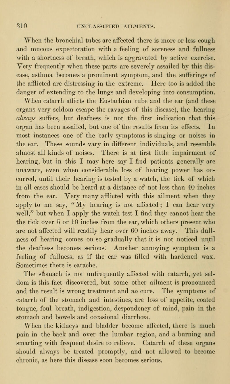 When the bronchial tubes are affected there is more or less cough and mucous expectoration with a feeling of soreness and fullness with a shortness of breath, which is aggravated by active exercise. Very frequently when these parts are severely assailed by this dis- ease, asthma becomes a prominent symptom, and the sufferings of the afflicted are distressing in the extreme. Here too is added the danger of extending to the lungs and developing into consumption. When catarrh affects the Eustachian tube and the ear (and these organs very seldom escape the ravages of this disease), the hearing always suffers, but deafness is not the first indication that this organ has been assailed, but one of the results from its effects. In most instances one of the early symptoms is singing or noises in the ear. These sounds vary in different individuals, and resemble almost all kinds of noises. There is at first little impairment of hearing, but in this I may here say I find patients generally are unaware, even when considerable loss of hearing power has oc- curred, until their hearing is tested by a watch, the tick of which in all cases should be heard at a distance of not less than 40 inches from the ear. Very many afflicted with this ailment when they apply to me say,  My hearing is not affected; I can hear very well, but when I apply the watch test I find they cannot hear the the tick over 5 or 10 inches from the ear, which others present who are not affected will readily hear over 60 inches away. This dull- ness of hearing comes on so gradually that it is not noticed until the deafness becomes serious. Another annoying symptom is a feeling of fullness, as if the ear was filled with hardened wax. Sometimes there is earache. The stomach is not unfrequently affected with catarrh, yet sel- dom is this fact discovered, but some other ailment is pronounced and the result is wrong treatment and no cure. The symptoms of catarrh of the stomach and intestines, are loss of appetite, coated tongue, foul breath, indigestion, despondency of mind, pain in the stomach and bowels and occasional diarrhoea. When the kidneys and bladder become affected, there is much pain in the back and over the lumbar region, and a burning and smarting with frequent desire to relieve. Catarrh of these organs should always be treated promptly, and not allowed to become chronic, as here this disease soon becomes serious.