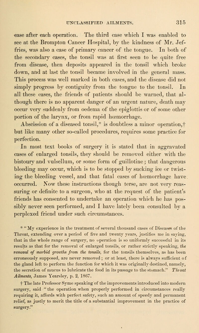 ease after each operation. The third case which I was enabled to see at the Brompton Cancer Hospital, by the kindness of Mr. Jef- fries, was also a case of primary cancer of the tongue. In both of the secondary cases, the tonsil was at first seen to be quite free from disease, then deposits appeared in the tonsil which broke down, and at last the tonsil became involved in the general mass. This process was well marked in both cases, and the disease did not simply progress by contiguity from the tongue to the tonsil. In all these cases, the friends of patients should be warned, that al- though there is no apparent danger of an urgent nature, death may occur very suddenly from oedema of the epiglottis or of some other portion of the larynx, or from rapid hcernorrhage. Abscission of a diseased tonsil,* is doubtless a minor operation,! but like many other so-called procedures, requires some practice for perfection. In most text books of surgery it is stated that in aggravated cases of enlarged tonsils, they should be removed either with the bistoury and vulsellum, or some form of guillotine; that dangerous bleeding may occur, which is to be stopped by sucking ice or twist- ing the bleeding vessel, and that fatal cases of hcernorrhage have, occurred. Now these instructions though terse, are not very reas- suring or definite to a surgeon, who at the request of the patient's friends has consented to undertake an operation which he has pos- sibly never seen performed, and I have lately been consulted by a perplexed friend under such circumstances. * My experience in the treatment of several thousand cases of Diseases of the Throat, extending over a period of five and twenty years, justifies me in saying, that in the whole range of surgery, no operation is so uniformly successful in its results as that for the removal of enlarged tonsils, or rather strictly speaking, the removal of morbid growths from the tonsils, for the tonsils themselves, as has been erroneously supposed, are never removed; or at least, there is always sufficient of the gland left to perform the function for which it was originally destined, namely, the secretion of mucus to lubricate the food in its passage to the stomach. Thi oat Ailments, James Yearsley, p. 2, 1867. t The late Professor Syme speaking of the improvements introduced into modern surgery, said  the operation when properly performed in circumstances really requiring it, affords with perfect safety, such an amount of speedy and permanent relief, as justly to merit the title of a substantial improvement in the practice of surgery.