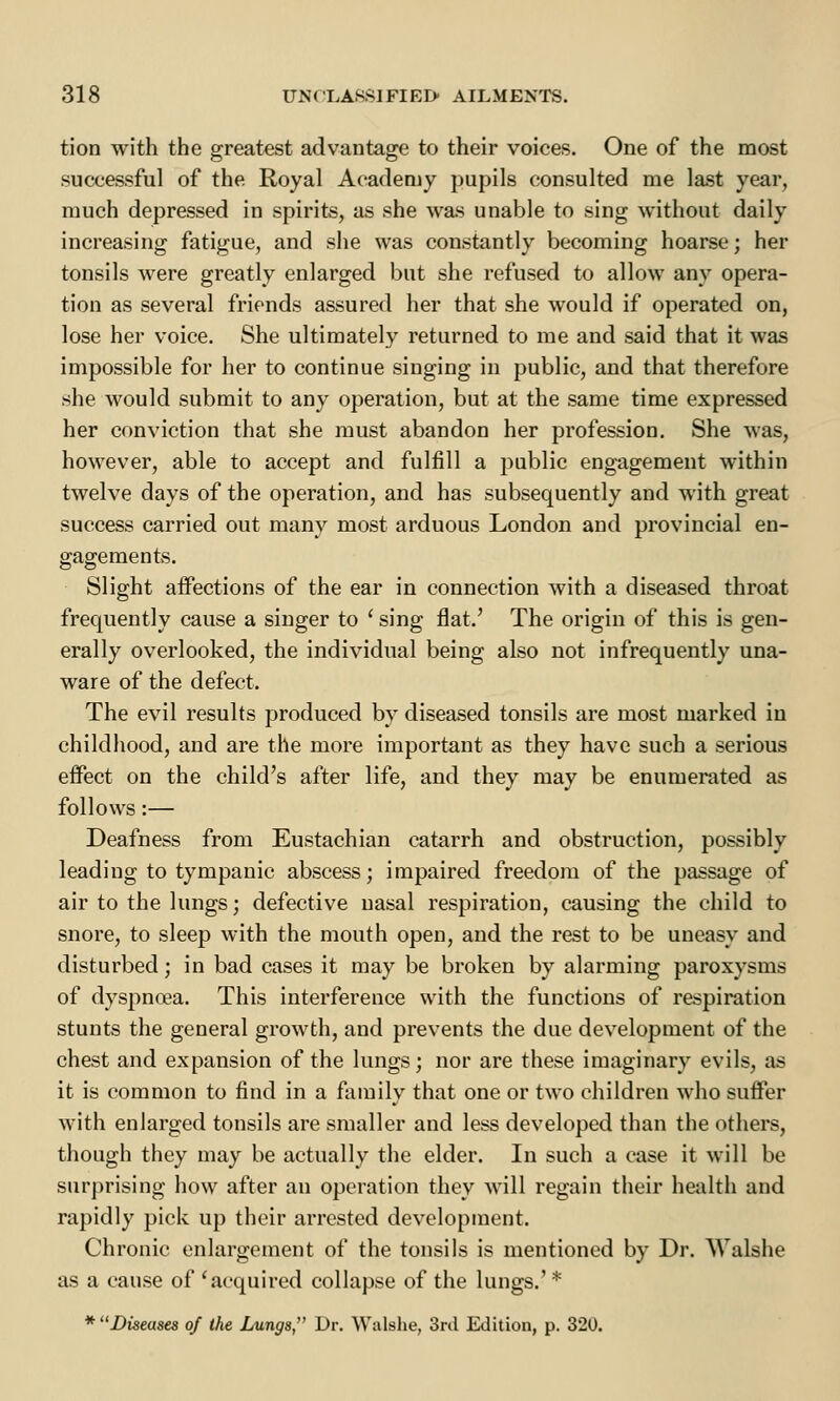 tion with the greatest advantage to their voices. One of the most successful of the Royal Academy pupils consulted me last year, much depressed in spirits, as she was unable to sing without daily increasing fatigue, and she was constantly becoming hoarse; her tonsils were greatly enlarged but she refused to allow any opera- tion as several friends assured her that she would if operated on, lose her voice. She ultimately returned to me and said that it was impossible for her to continue singing in public, and that therefore she would submit to any operation, but at the same time expressed her conviction that she must abandon her profession. She was, however, able to accept and fulfill a public engagement within twelve days of the operation, and has subsequently and with great success carried out many most arduous London and provincial en- gagements. Slight affections of the ear in connection with a diseased throat frequently cause a singer to ' sing flat.' The origin of this is gen- erally overlooked, the individual being also not infrequently una- ware of the defect. The evil results produced by diseased tonsils are most marked in childhood, and are the more important as they have such a serious effect on the child's after life, and they may be enumerated as follows:— Deafness from Eustachian catarrh and obstruction, possibly leading to tympanic abscess; impaired freedom of the passage of air to the lungs; defective nasal respiration, causing the child to snore, to sleep with the mouth open, and the rest to be uneasy and disturbed; in bad cases it may be broken by alarming paroxysms of dyspnoea. This interference with the functions of respiration stunts the general growth, and prevents the due development of the chest and expansion of the lungs; nor are these imaginary evils, as it is common to find in a family that one or two children who suffer with enlarged tonsils are smaller and less developed than the others, though they may be actually the elder. In such a case it will be surprising how after an operation they will regain their health and rapidly pick up their arrested development. Chronic enlargement of the tonsils is mentioned by Dr. Walshe as a cause of 'acquired collapse of the lungs.' * * Diseases of the Lungs, Dr. Walshe, 3rd Edition, p. 320.