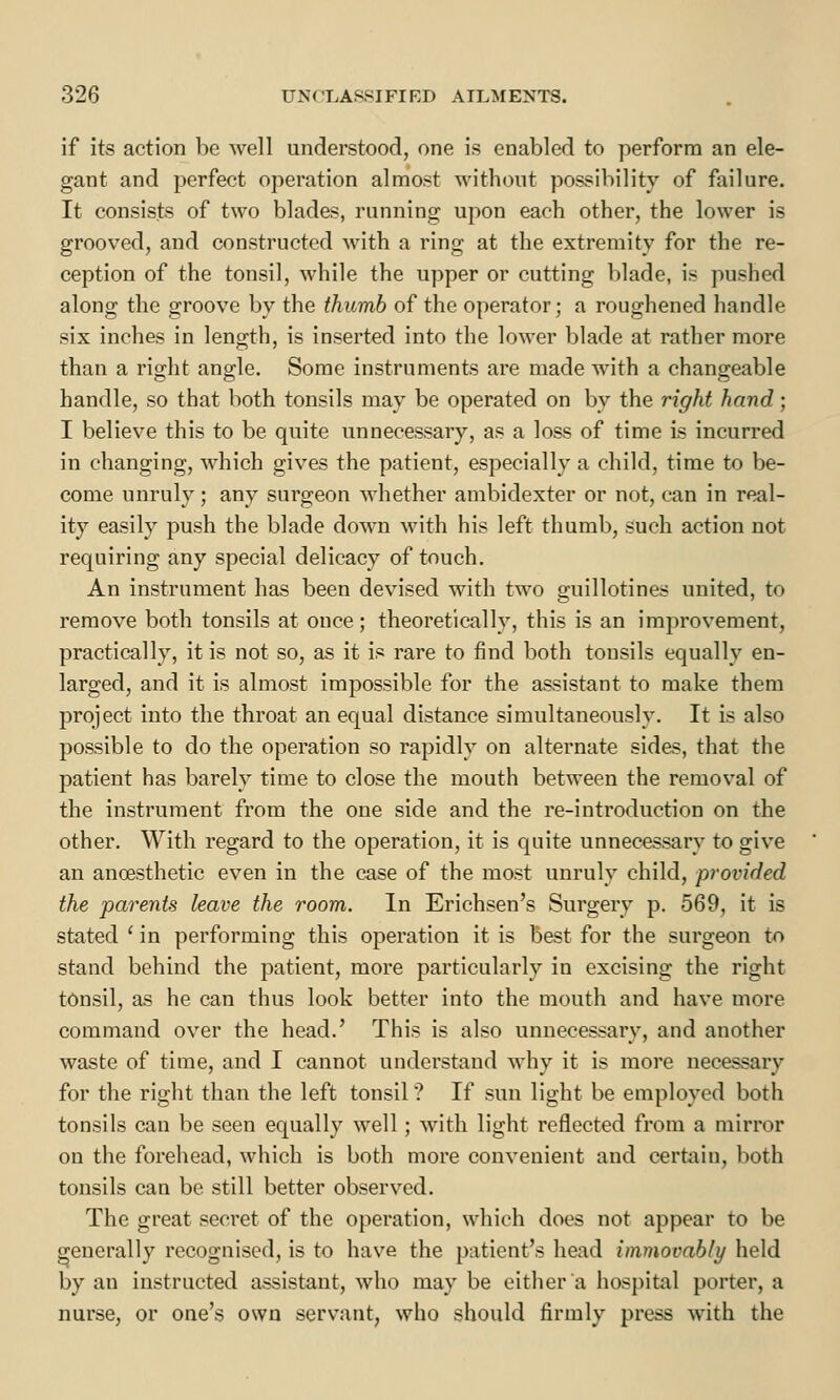 if its action be well understood, one is enabled to perform an ele- gant and perfect operation almost without possibility of failure. It consists of two blades, running upon each other, the lower is grooved, and constructed with a ring at the extremity for the re- ception of the tonsil, while the upper or cutting blade, is pushed along the groove by the thumb of the operator; a roughened handle six inches in length, is inserted into the lower blade at rather more than a right angle. Some instruments are made with a changeable handle, so that both tonsils may be operated on by the right hand; I believe this to be quite unnecessary, as a loss of time is incurred in changing, which gives the patient, especially a child, time to be- come unruly; any surgeon whether ambidexter or not, can in real- ity easily push the blade down with his left thumb, such action not requiring any special delicacy of touch. An instrument has been devised with two guillotines united, to remove both tonsils at once; theoretically, this is an improvement, practically, it is not so, as it is rare to find both tonsils equally en- larged, and it is almost impossible for the assistant to make them project into the throat an equal distance simultaneously. It is also possible to do the operation so rapidly on alternate sides, that the patient has barely time to close the mouth between the removal of the instrument from the one side and the re-introduction on the other. With regard to the operation, it is quite unnecessary to give an ancesthetic even in the case of the most unruly child, provided the parents leave the room. In Erichsen's Surgery p. 569, it is stated ' in performing this operation it is best for the surgeon to stand behind the patient, more particularly in excising the right tonsil, as he can thus look better into the mouth and have more command over the head.' This is also unnecessary, and another waste of time, and I cannot understand why it is more necessary for the right than the left tonsil ? If sun light be employed both tonsils can be seen equally well ; with light reflected from a mirror on the forehead, which is both more convenient and certain, both tonsils can be still better observed. The great secret of the operation, which does not appear to be generally recognised, is to have the patient's head immovably held by an instructed assistant, who may be either a hospital porter, a nurse, or one's own servant, who should firmly press with the