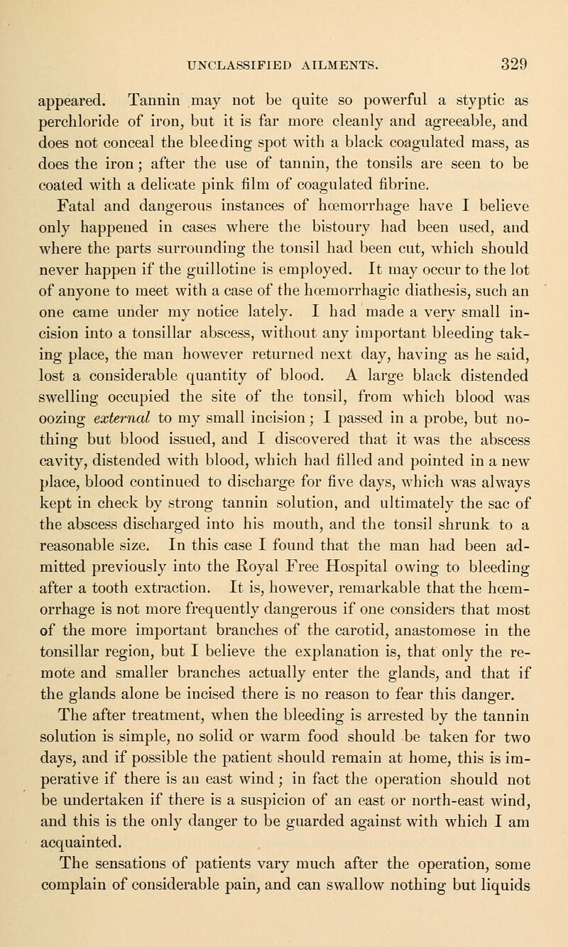 appeared. Tannin may not be quite so powerful a styptic as perchloride of iron, but it is far more cleanly and agreeable, and does not conceal the bleeding spot with a black coagulated mass, as does the iron; after the use of tannin, the tonsils are seen to be coated with a delicate pink film of coagulated fibrine. Fatal and dangerous instances of hoemorrhage have I believe only happened in cases where the bistoury had been used, and where the parts surrounding the tonsil had been cut, which should never happen if the guillotine is employed. It may occur to the lot of anyone to meet with a case of the hoemorrhagic diathesis, such an one came under my notice lately. I had made a very small in- cision into a tonsillar abscess, without any important bleeding tak- ing place, the man however returned next day, having as he said, lost a considerable quantity of blood. A large black distended swelling occupied the site of the tonsil, from which blood was oozing external to my small incision; I passed in a probe, but no- thing but blood issued, and I discovered that it was the abscess cavity, distended with blood, which had filled and pointed in a new place, blood continued to discharge for five days, which was always kept in check by strong tannin solution, and ultimately the sac of the abscess discharged into his mouth, and the tonsil shrunk to a reasonable size. In this case I found that the man had been ad- mitted previously into the Royal Free Hospital owing to bleeding after a tooth extraction. It is, however, remarkable that the hoem- orrhage is not more frequently dangerous if one considers that most of the more important branches of the carotid, anastomose in the tonsillar region, but I believe the explanation is, that only the re- mote and smaller branches actually enter the glands, and that if the glands alone be incised there is no reason to fear this danger. The after treatment, when the bleeding is arrested by the tannin solution is simple, no solid or warm food should be taken for two days, and if possible the patient should remain at home, this is im- perative if there is an east wind; in fact the operation should not be undertaken if there is a suspicion of an east or north-east wind, and this is the only danger to be guarded against with which I am acquainted. The sensations of patients vary much after the operation, some complain of considerable pain, and can swallow nothing but liquids