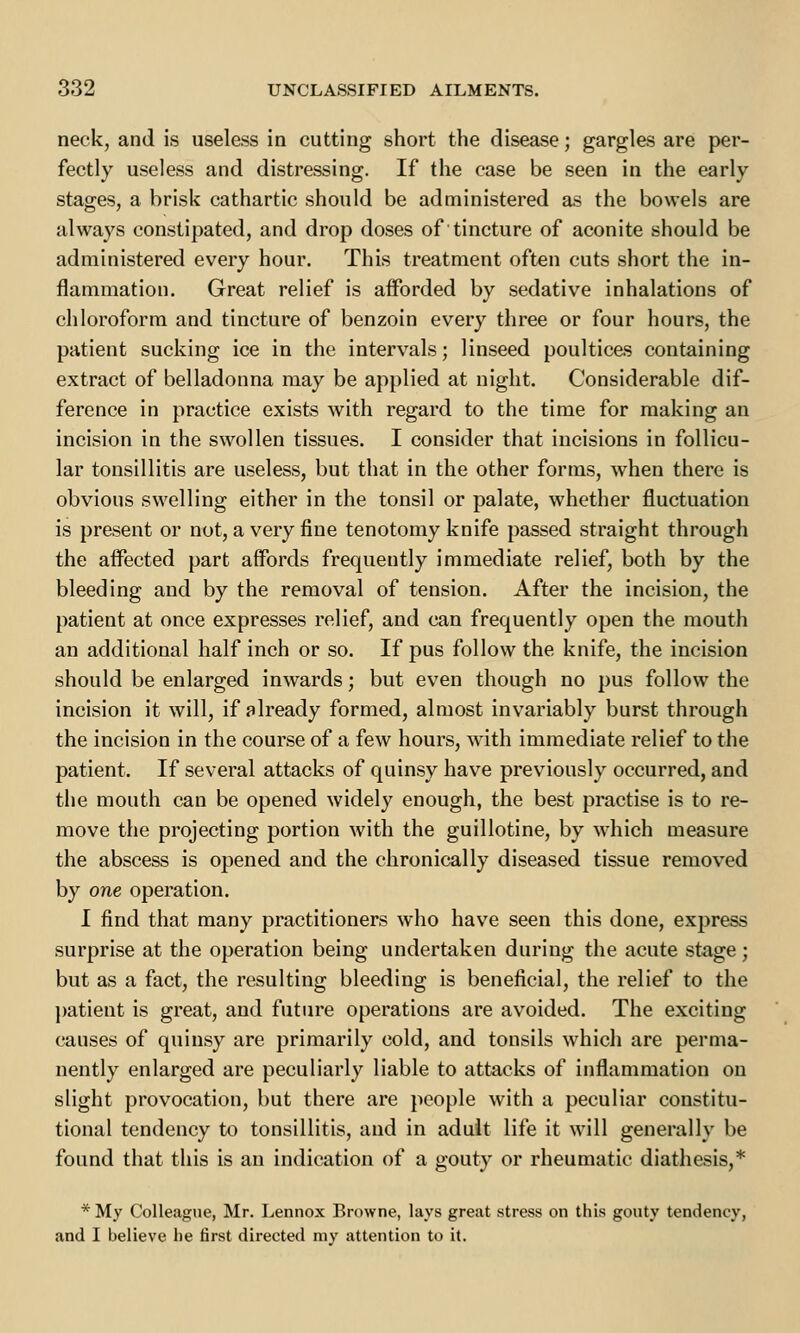 neck, and is useless in cutting short the disease; gargles are per- fectly useless and distressing. If the case be seen in the early stages, a brisk cathartic should be administered as the bowels are always constipated, and drop doses of tincture of aconite should be administered every hour. This treatment often cuts short the in- flammation. Great relief is afforded by sedative inhalations of chloroform and tincture of benzoin every three or four hours, the patient sucking ice in the intervals; linseed poultices containing extract of belladonna may be applied at night. Considerable dif- ference in practice exists with regard to the time for making an incision in the swollen tissues. I consider that incisions in follicu- lar tonsillitis are useless, but that in the other forms, when there is obvious swelling either in the tonsil or palate, whether fluctuation is present or not, a very fine tenotomy knife passed straight through the affected part affords frequently immediate relief, both by the bleeding and by the removal of tension. After the incision, the patient at once expresses relief, and can frequently open the mouth an additional half inch or so. If pus follow the knife, the incision should be enlarged inwards; but even though no pus follow the incision it will, if already formed, almost invariably burst through the incision in the course of a few hours, with immediate relief to the patient. If several attacks of quinsy have previously occurred, and the mouth can be opened widely enough, the best practise is to re- move the projecting portion with the guillotine, by which measure the abscess is opened and the chronically diseased tissue removed by one operation. I find that many practitioners who have seen this done, express surprise at the operation being undertaken during the acute stage; but as a fact, the resulting bleeding is beneficial, the relief to the patient is great, and future operations are avoided. The exciting causes of quinsy are primarily cold, and tonsils which are perma- nently enlarged are peculiarly liable to attacks of inflammation on slight provocation, but there are people with a peculiar constitu- tional tendency to tonsillitis, and in adult life it will generally be found that this is an indication of a gouty or rheumatic diathesis,* *My Colleague, Mr. Lennox Browne, lays great stress on this gouty tendency, and I believe he first directed my attention to it.