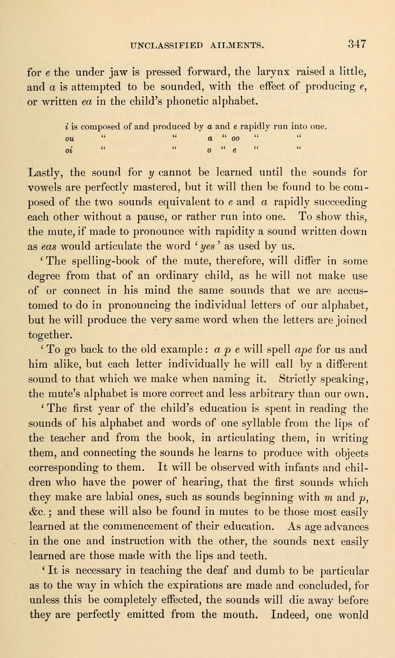 for e the under jaw is pressed forward, the larynx raised a little, and a is attempted to be sounded, with the effect of producing e, or written ea in the child's phonetic alphabet. i is composed of and produced by a and e rapidly run into one. ou   a  oo   oi   o  e Lastly, the sound for y cannot be learned until the sounds for vowels are perfectly mastered, but it will then be found to be com- posed of the two sounds equivalent to e and a rapidly succeeding each other without a pause, or rather run into one. To show this, the mute, if made to pronounce with rapidity a sound written down as eas would articulate the word ' yes' as used by us. 'The spelling-book of the mute, therefore, will differ in some degree from that of an ordinary child, as he will not make use of or connect in his mind the same sounds that we are accus- tomed to do in pronouncing the individual letters of our alphabet, but he will produce the very same word when the letters are joined together. 1 To go back to the old example '.ape will spell ape for us and him alike, but each letter individually he will call by a different sound to that which we make when naming it. Strictly speaking, the mute's alphabet is more correct and less arbitrary than our own. ' The first year of the child's education is spent in reading the sounds of his alphabet and words of one syllable from the lips of the teacher and from the book, in articulating them, in writing them, and connecting the sounds he learns to produce with objects corresponding to them. It will be observed with infants and chil- dren who have the power of hearing, that the first sounds which they make are labial ones, such as sounds beginning with m and p, &c.; and these will also be found in mutes to be those most easily learned at the commencement of their education. As agre advances in the one and instruction with the other, the sounds next easily learned are those made with the lips and teeth. ' It is necessary in teaching the deaf and dumb to be particular as to the way in which the expirations are made and concluded, for unless this be completely effected, the sounds will die away before they are perfectly emitted from the mouth. Indeed, one wonld