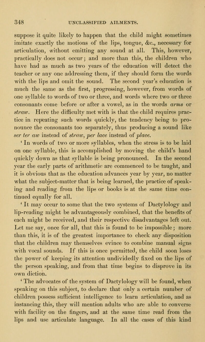 suppose it quite likely to happen that the child might sometimes imitate exactly the motions of the lips, tongue, &c, necessary for articulation, without emitting any sound at all. This, however, practically does not occur; and more than this, the children who have had as much as two years of the education will detect the teacher or any one addressing them, if they should form the words with the lips and omit the sound. The second year's education is much the same as the first, progressing, however, from words of one syllable to words of two or three, and words where two or three consonants come before or after a vowel, as in the words arms or straw. Here the difficulty met with is that the child requires prac- tice in repeating such words quickly, the tendency being to pro- nounce the consonants too separately, thus producing a sound like ser ter aw instead of straw, per lace instead of place. 1 In words of two or more syllables, when the stress is to be laid on one syllable, this is accomplished by moving the child's hand quickly down as that syllable is being pronounced. In the second year the early parts of arithmetic are commenced to be taught, and it is obvious that as the education advances year by year, no matter what the subject-matter that is being learned, the practice of speak- ing and reading from the lips or books is at the same time con- tinued equally for all. ' It may occur to some that the two systems of Dactylology and lip-reading might be advantageously combined, that the benefits of each might be received, and their respective disadvantages left out. Let me say, once for all, that this is found to be impossible; more than this, it is of the greatest importance to check any disposition that the children may themselves evince to combine manual signs with vocal sounds. If this is once permitted, the child soon loses the power of keeping its attention undividedly fixed on the lips of the person speaking, and from that time begins to disprove in its own diction. ' The advocates of the system of Dactylology will be found, when speaking on this subject, to declare that only a certain number of children possess sufficient intelligence to learn articulation, and as instancing this, they will mention adults who are able to converse with facility on the fingers, and at the same time read from the lips and use articulate language. In all the cases of this kind