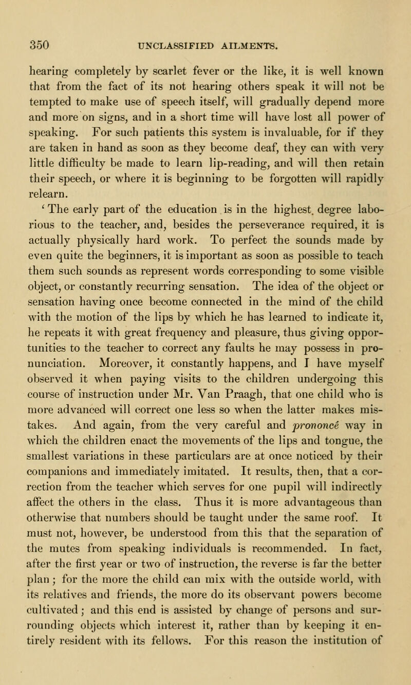 hearing completely by scarlet fever or the like, it is well known that from the fact of its not hearing others speak it will not be tempted to make use of speech itself, will gradually depend more and more on signs, and in a short time will have lost all power of speaking. For such patients this system is invaluable, for if they are taken in hand as soon as they become deaf, they can with very little difficulty be made to learn lip-reading, and will then retain their speech, or where it is beginning to be forgotten will rapidly relearn. ' The early part of the education is in the highest, degree labo- rious to the teacher, and, besides the perseverance required, it is actually physically hard work. To perfect the sounds made by even quite the beginners, it is important as soon as possible to teach them such sounds as represent words corresponding to some visible object, or constantly recurring sensation. The idea of the object or sensation having once become connected in the mind of the child with the motion of the lips by which he has learned to indicate it, he repeats it with great frequency and pleasure, thus giving oppor- tunities to the teacher to correct any faults he may possess in pro- nunciation. Moreover, it constantly happens, and I have myself observed it when paying visits to the children undergoing this course of instruction under Mr. Van Praagh, that one child who is more advanced will correct one less so when the latter makes mis- takes. And again, from the very careful and prononce way in which the children enact the movements of the lips and tongue, the smallest variations in these particulars are at once noticed by their companions and immediately imitated. It results, then, that a cor- rection from the teacher which serves for one pupil will indirectly affect the others in the class. Thus it is more advantageous than otherwise that numbers should be taught under the same roof. It must not, however, be understood from this that the separation of the mutes from speaking individuals is recommended. In fact, after the first year or two of instruction, the reverse is far the better plan; for the more the child can mix with the outside world, with its relatives and friends, the more do its observant powers become cultivated; and this end is assisted by change of persons and sur- rounding objects which interest it, rather than by keeping it en- tirely resident with its fellows. For this reason the institution of