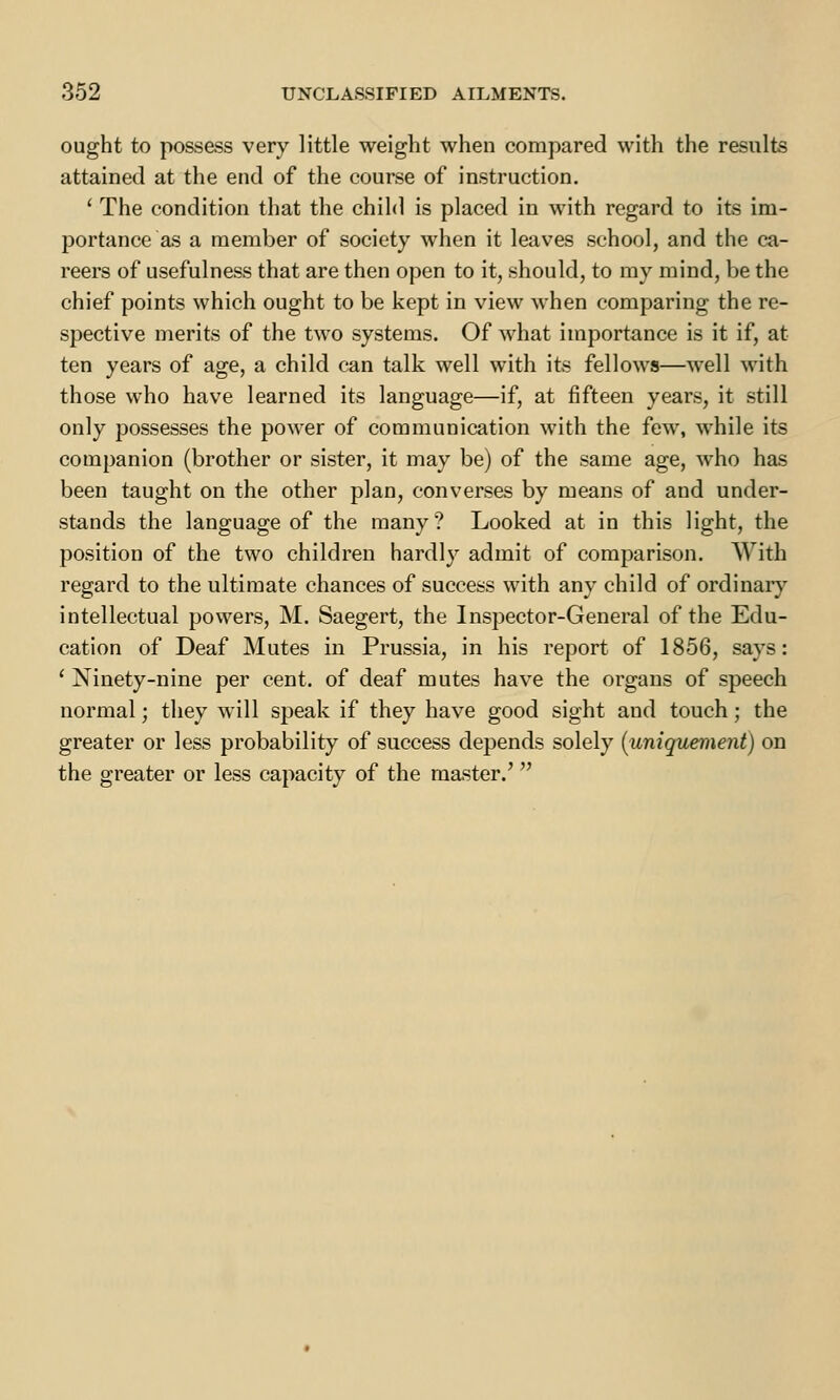 ought to possess very little weight when compared with the results attained at the end of the course of instruction. ' The condition that the child is placed in with regard to its im- portance as a member of society when it leaves school, and the ca- reers of usefulness that are then open to it, should, to my mind, be the chief points which ought to be kept in view when comparing the re- spective merits of the two systems. Of what importance is it if, at ten years of age, a child can talk well with its fellows—well with those who have learned its language—if, at fifteen years, it still only possesses the power of communication with the few, while its companion (brother or sister, it may be) of the same age, who has been taught on the other plan, converses by means of and under- stands the language of the many? Looked at in this light, the position of the two children hardly admit of comparison. With regard to the ultimate chances of success with any child of ordinary intellectual powers, M. Saegert, the Inspector-General of the Edu- cation of Deaf Mutes in Prussia, in his report of 1856, says: ' Ninety-nine per cent, of deaf mutes have the organs of speech normal; they will speak if they have good sight and touch; the greater or less probability of success depends solely (uniquement) on the greater or less capacity of the master.'