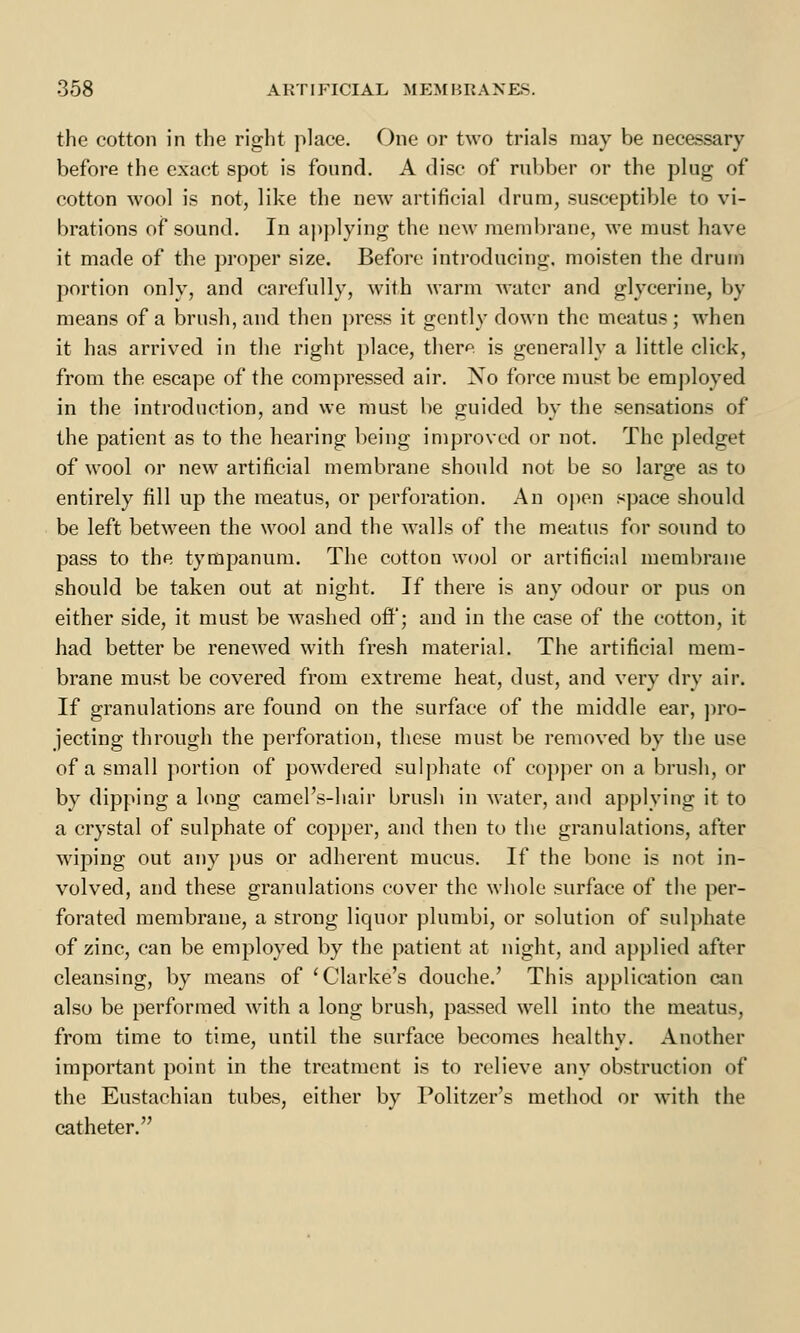 the cotton in the right place. One or two trials may be necessary before the exact spot is found. A disc of rubber or the plug of cotton wool is not, like the new artificial drum, susceptible to vi- brations of sound. In applying the new membrane, we must have it made of the proper size. Before introducing, moisten the drum portion only, and carefully, with warm water and glycerine, by means of a brush, and then press it gently down the meatus; when it has arrived in the right place, there is generally a little click, from the escape of the compressed air. Xo force must be employed in the introduction, and we must be guided by the sensations of the patient as to the hearing being improved or not. The pledget of wool or new artificial membrane should not be so large as to entirely fill up the meatus, or perforation. An open space should be left between the wool and the walls of the meatus for sound to pass to the tympanum. The cotton wool or artificial membrane should be taken out at night. If there is any odour or pus on either side, it must be washed off; and in the case of the cotton, it had better be renewed with fresh material. The artificial mem- brane must be covered from extreme heat, dust, and very dry air. If granulations are found on the surface of the middle ear, pro- jecting through the perforation, these must be removed by the use of a small portion of powdered sulphate of copper on a brush, or by dipping a long camel's-hair brush in water, and applying it to a crystal of sulphate of copper, and then to the granulations, after wiping out any pus or adherent mucus. If the bone is not in- volved, and these granulations cover the whole surface of the per- forated membrane, a strong liquor plumbi, or solution of sulphate of zinc, can be employed by the patient at night, and applied after cleansing, by means of 'Clarke's douche.' This application can also be performed with a long brush, passed well into the meatus, from time to time, until the surface becomes healthy. Another important point in the treatment is to relieve any obstruction of the Eustachian tubes, either by Politzer's method or with the catheter.