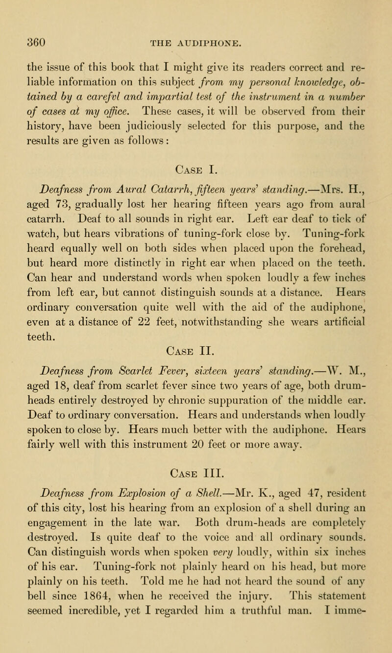 the issue of this book that I might give its readers correct and re- liable information on this subject from my personal knowledge, ob- tained by a carefvl and impartial test of the instrument in a number of cases at my office. These cases, it will be observed from their history, have been judiciously selected for this purpose, and the results are given as follows: Case I. Deafness from Aural Catarrh, fifteen years' standing.—Mrs. H., aged 73, gradually lost her hearing fifteen years ago from aural catarrh. Deaf to all sounds in right ear. Left ear deaf to tick of watch, but hears vibrations of tuning-fork close by. Tuning-fork heard equally well on both sides when placed upon the forehead, but heard more distinctly in right ear when placed on the teeth. Can hear and understand words when spoken loudly a few inches from left ear, but cannot distinguish sounds at a distance. Hears ordinary conversation quite well with the aid of the audiphone, even at a distance of 22 feet, notwithstanding she wears artificial teeth. Case II. Deafness from Scarlet Fever, sixteen years' standing.—W. M., aged 18, deaf from scarlet fever since two years of age, both drum- heads entirely destroyed by chronic suppuration of the middle ear. Deaf to ordinary conversation. Hears and understands when loudly spoken to close by. Hears much better with the audiphone. Hears fairly well with this instrument 20 feet or more away. Case III. Deafness from Explosion of a Shell.—Mr. K., aged 47, resident of this city, lost his hearing from an explosion of a shell during an engagement in the late war. Both drum-heads are completely destroyed. Is quite deaf to the voice and all ordinary sounds. Can distinguish words when spoken very loudly, within six inches of his ear. Tuning-fork not plainly heard on his head, but more plainly on his teeth. Told me he had not heard the sound of any bell since 1864, when he received the injury. This statement seemed incredible, yet I regarded him a truthful man. I imme-