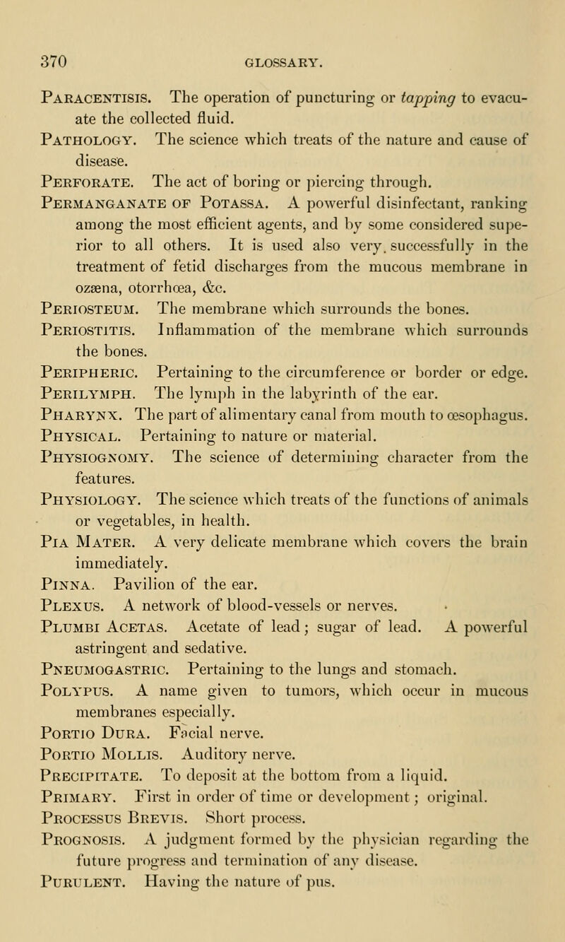 Paracentesis. The operation of puncturing or tapping to evacu- ate the collected fluid. Pathology. The science which treats of the nature and cause of disease. Perforate. The act of boring or piercing through. Permanganate of Potassa. A powerful disinfectant, ranking among the most efficient agents, and by some considered supe- rior to all others. It is used also very, successfully in the treatment of fetid discharges from the mucous membrane in ozaena, otorrhcea, &c. Periosteum. The membrane which surrounds the bones. Periostitis. Inflammation of the membrane which surrounds the bones. Peripheric. Pertaining to the circumference or border or edge. Perilymph. The lymph in the labyrinth of the ear. Pharynx. The part of alimentary canal from mouth to oesophagus. Physical. Pertaining to nature or material. Physiognomy. The science of determining character from the features. Physiology. The science which treats of the functions of animals or vegetables, in health. Pia Mater. A very delicate membrane which covers the brain immediately. Pinna. Pavilion of the ear. Plexus. A network of blood-vessels or nerves. Plumbi Acetas. Acetate of lead; sugar of lead. A powerful astringent and sedative. Pneumogastric. Pertaining to the lungs and stomach. Polypus. A name given to tumors, which occur in mucous membranes especially. Portio Dura. Facial nerve. Portio Mollis. Auditory nerve. Precipitate. To deposit at the bottom from a liquid. Primary. First in order of time or development; original. Processus Brevis. Short process. Prognosis. A judgment formed by the physician regarding the future progress and termination of any disease. Purulent. Having the nature of pus.