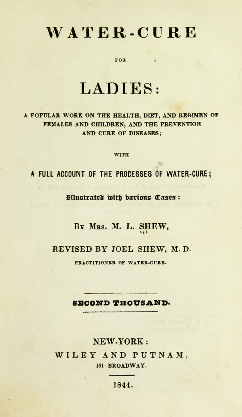 WATER-CURE LADIES: A POPULAR WORK ON THE HEALTH, DIET, AND REGIMEN OF FEMALES AND CHILDREN, AND THE PREVENTION AND CURE OF DISEASES; A FULL ACCOUNT OF THE PROCESSES OF WATER-CURE; BUustratcO ttittfj bartous Cases i By Mrs. M. L. SHEW, Ml REVISED BY JOEL SHEW, M. D. PRACTITIONER OF WATER-CORE. SECOND THOUSAND* NEW-YORK: WILEY AND PUTNAM, 161 BROADWAY. 1844.