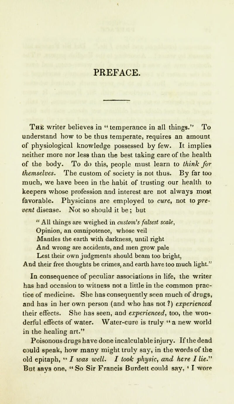 The writer believes in  temperance in all things. To understand how to be thus temperate, requires an amount of physiological knowledge possessed by few. It implies neither more nor less than the best taking care of the health of the body. To do this, people must learn to think for themselves. The custom of society is not thus. By far too much, we have been in the habit of trusting our health to keepers whose profession and interest are not always most favorable. Physicians are employed to cure, not lo pre- vent disease. Not so should it be; but All things are weighed in custom's falsest scale, Opinion, an omnipotence, whose veil Mantles the earth with darkness, until right And wrong are accidents, and men grow pale Lest their own judgments should beam too bright, And their free thoughts be crimes, and earth have too much light. In consequence of peculiar associations in life, the writer has had occasion to witness not a little in the common prac- tice of medicine. She has consequently seen much of drugs, and has in her own person (and who has not ?) experienced their effects. She has seen, and experienced, too, the won- derful effects of water. Water-cure is truly  a new world in the healing art. Poisonous drugs have done incalculable injury. If the dead could speak, how many might truly say, in the words of the old epitaph,  i was well. I look physic, and here I lie. But says one,  So Sir Francis Burdelt could say, ' I wore