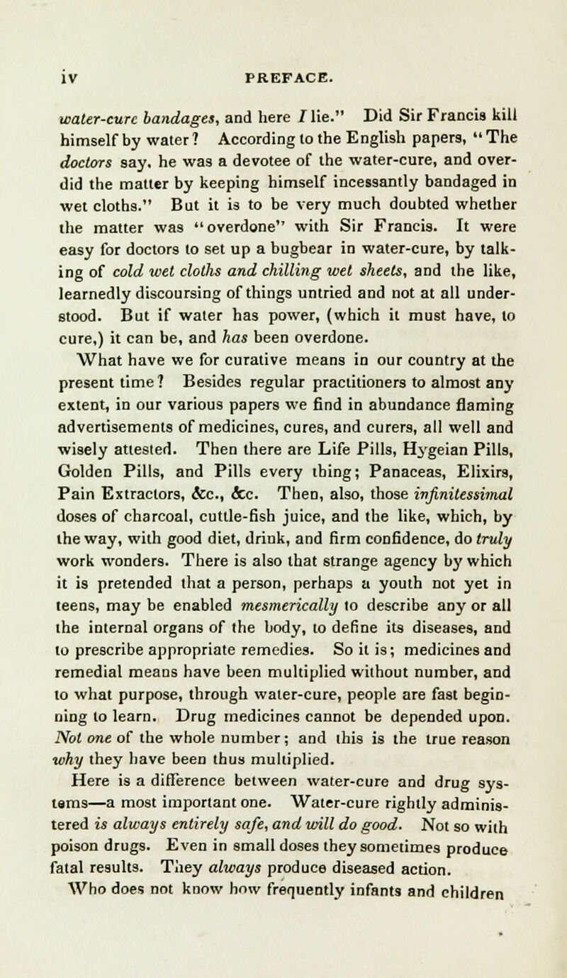 water-cure bandages, and here / lie. Did Sir Francis kill himself by water ? According to the English papers,  The doctors say, he was a devotee of the water-cure, and over- did the matter by keeping himself incessantly bandaged in wet cloths. But it is to be very much doubted whether the matter was overdone with Sir Francis. It were easy for doctors to set up a bugbear in water-cure, by talk- ing of cold wet cloths and chilling wet sheets, and the like, learnedly discoursing of things untried and not at all under- stood. But if water has power, (which it must have, to cure,) it can be, and has been overdone. What have we for curative means in our country at the present time? Besides regular practitioners to almost any extent, in our various papers we find in abundance flaming advertisements of medicines, cures, and curers, all well and wisely attested. Then there are Life Pills, Hygeian Pills, Golden Pills, and Pills every thing; Panaceas, Elixirs, Pain Extractors, &c, &c. Then, also, those infinitessimal doses of charcoal, cuttle-fish juice, and the like, which, by the way, with good diet, drink, and firm confidence, do truly work wonders. There is also that strange agency by which it is pretended that a person, perhaps a youth not yet in teens, may be enabled mesmerically to describe any or all the internal organs of the body, to define its diseases, and to prescribe appropriate remedies. So it is; medicines and remedial means have been multiplied without number, and to what purpose, through water-cure, people are fast begin- ning to learn. Drug medicines cannot be depended upon. Not one of the whole number; and this is the true reason why they have been thus multiplied. Here is a difference between water-cure and drug sys- tems—a most important one. Water-cure rightly adminis- tered is always entirely safe, and will do good. Not so with poison drugs. Even in small doses they sometimes produce fatal results. They always produce diseased action. Who does not know how frequently infants and children