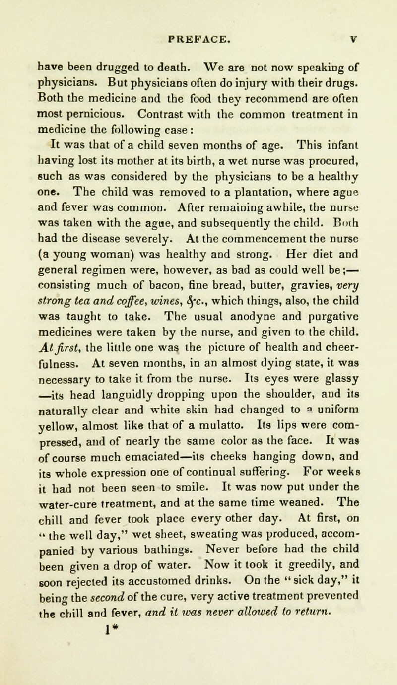 have been drugged to death. We are not now speaking of physicians. But physicians often do injury with their drugs. Both the medicine and the food they recommend are often most pernicious. Contrast with the common treatment in medicine the following case : It was that of a child seven months of age. This infant having lost its mother at its birth, a wet nurse was procured, such as was considered by the physicians to be a healthy one. The child was removed to a plantation, where ague and fever was common. After remaining awhile, the nurse was taken with the ague, and subsequently the child. Bmh bad the disease severely. At the commencement the nurse (a young woman) was healthy and strong. Her diet and general regimen were, however, as bad as could well be;— consisting much of bacon, fine bread, butter, gravies, very strong tea and coffee, wines, Src-, which things, also, the child was taught to take. The usual anodyne and purgative medicines were taken by the nurse, and given to the child. At first, the little one was the picture of health and cheer- fulness. At seven months, in an almost dying state, it was necessary to take it from the nurse. Its eyes were glassy its head languidly dropping upon the shoulder, and its naturally clear and white skin had changed to a uniform yellow, almost like that of a mulatto. Its lips were com- pressed, and of nearly the same color as the face. It was of course much emaciated—its cheeks hanging down, and its whole expression one of continual suffering. For weeks it had not been seen to smile. It was now put under the water-cure treatment, and at the same time weaned. The chill and fever took place every other day. At first, on  the well day, wet sheet, sweating was produced, accom- panied by various bathings. Never before had the child been given a drop of water. Now it took it greedily, and soon rejected its accustomed drinks. On the sick day, it bein<* the second of the cure, very active treatment prevented the chill and fever, and it icas never allotved to return. 1*