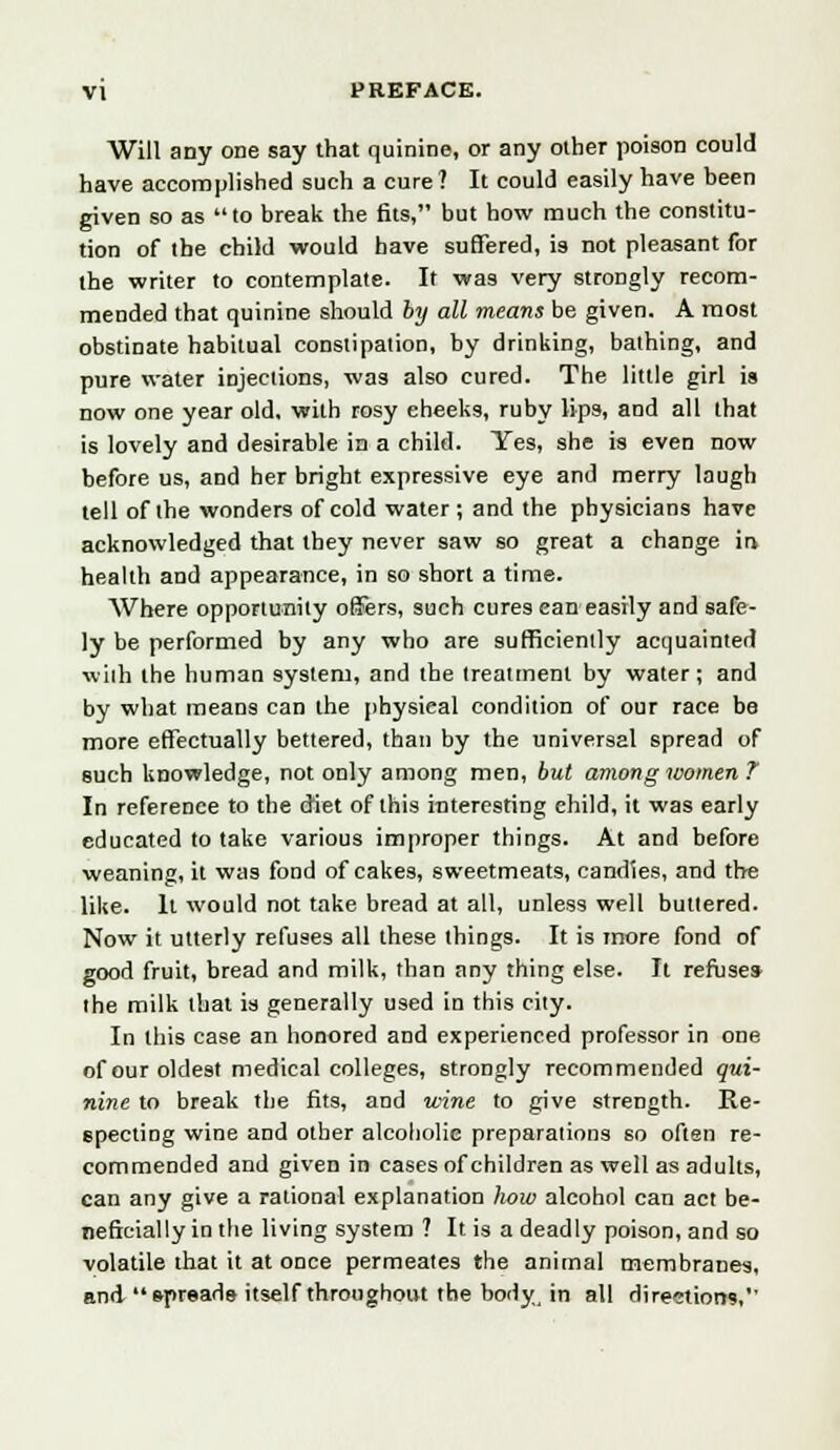 Will any one say that quinine, or any other poison could have accomplished such a cure? It could easily have been given so as to break the fits, but how much the constitu- tion of the child would have suffered, is not pleasant for the writer to contemplate. It was very strongly recom- mended that quinine should by all means be given. A most obstinate habitual constipation, by drinking, bathing, and pure water injections, was also cured. The little girl is now one year old, with rosy cheeks, ruby lips, and all that is lovely and desirable in a child. Yes, she is even now before us, and her bright expressive eye and merry laugh tell of the wonders of cold water ; and the physicians have acknowledged that they never saw so great a change in health and appearance, in so short a time. Where opportunity offers, such cures ean easily and safe- ly be performed by any who are sufficiently acquainted wiih the human system, and the treatment by water; and by what means can the physical condition of our race be more effectually bettered, than by the universal spread of such knowledge, not only among men, but among women ?' In reference to the diet of this interesting child, it was early educated to take various improper things. At and before weaning, it was fond of cakes, sweetmeats, candies, and the like. It would not take bread at all, unless well buttered. Now it utterly refuses all these things. It is more fond of good fruit, bread and milk, than any thing else. It refuse* the milk that is generally used in this city. In this case an honored and experienced professor in one of our oldest medical colleges, strongly recommended qui- nine to break the fits, and wine to give strength. Re- specting wine and other alcoholic preparations so often re- commended and given in cases of children as well as adults, can any give a rational explanation how alcohol can act be- neficially in the living system ? It is a deadly poison, and so volatile that it at once permeates the animal membranes, and spreads itself throughout the body in all directions,