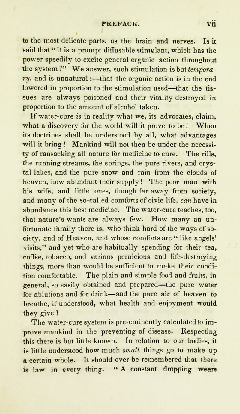 to the most delicate parts, as the brain and nerves. Is it said that it is a prompt diffiisable stimulant, which has the power speedily to excite general organic action throughout the system ? We answer, such stimulation is but tempora- ry, and is unnatural;—that the organic action is in the end lowered in proportion to the stimulation used—that the tis- sues are always poisoned and their vitality destroyed in proportion to the amount of alcohol taken. If water-cure is in reality what we, its advocates, claim, what a discovery for the world will it prove to be! When its doctrines shall be understood by all, what advantages will it bring ! Mankind will not then be under the necessi- ty of ransacking all nature for medicine to cure. The rills, the running streams, the springs, the pure rivers, and crys- tal lakes, and the pure snow and rain from the clouds of heaven, how abundant their supply ! The poor man with his wife, and little ones, though far away from society, and many of the so-called comforts of civic life, can have in abundance this best medicine. The water-cure teaches, too, that nature's wants are always few. How many an un- fortunate family there is, who think hard of the ways of so- ciety, and of Heaven, and whose comforts are like angels' visits, and yet who are habitually spending for their tea, coffee, tobacco, and various pernicious and life-destroying things, more than would be sufficient to make their condi- tion comfortable. The plain and simple food and fruits, in general, so easily obtained and prepared—the pure water for ablutions and for drink—and the pure air of heaven to breathe, if understood, what health and enjoyment would they give ? The watfr-cure system is pre-eminently calculated to im- prove mankind in the preventing of disease. Respecting this there is but little known. In relation to our bodies, it is little understood how much small things go to make up a certain whole. It should ever be remembered that there is law in every thing,  A constant dropping wears