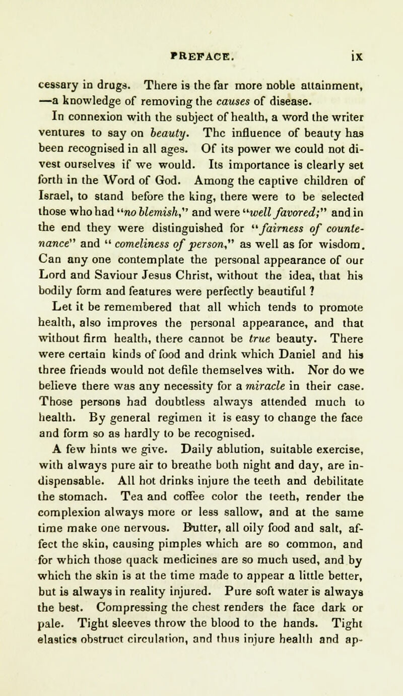 cessary id drugs. There is the far more noble attainment, —a knowledge of removing the causes of disease. In connexion with the subject of health, a word the writer ventures to say on beauty. The influence of beauty has been recognised in all ages. Of its power we could not di- vest ourselves if we would. Its importance is clearly set forth in the Word of God. Among the captive children of Israel, to stand before the king, there were to be selected those whohai noblemish, and were well favored; and in the end they were distinguished for fairness of counte- nance and  comeliness of person, as well as for wisdom. Can any one contemplate the personal appearance of our Lord and Saviour Jesus Christ, without the idea, that his bodily form aDd features were perfectly beautiful ? Let it be remembered that all which tends to promote health, also improves the personal appearance, and that without firm health, there cannot be true beauty. There were certain kinds of food and drink which Daniel and his three friends would not defile themselves with. Nor do we believe there was any necessity for a miracle in their case. Those persons had doubtless always attended much to health. By general regimen it is easy to change the face and form so as hardly to be recognised. A few hints we give. Daily ablution, suitable exercise, with always pure air to breathe both night and day, are in- dispensable. All hot drinks injure the teeth and debilitate the stomach. Tea and coffee color the teeth, render the complexion always more or less sallow, and at the same time make one nervous. Butter, all oily food and salt, af- fect the skin, causing pimples which are so common, and for which those quack medicines are so much used, and by which the skin is at the time made to appear a little better, but is always in reality injured. Pure soft water is always the best. Compressing the chest renders the face dark or pale. Tight sleeves throw the blood to the hands. Tight elastics obstruct circulation, and thus injure health and ap-