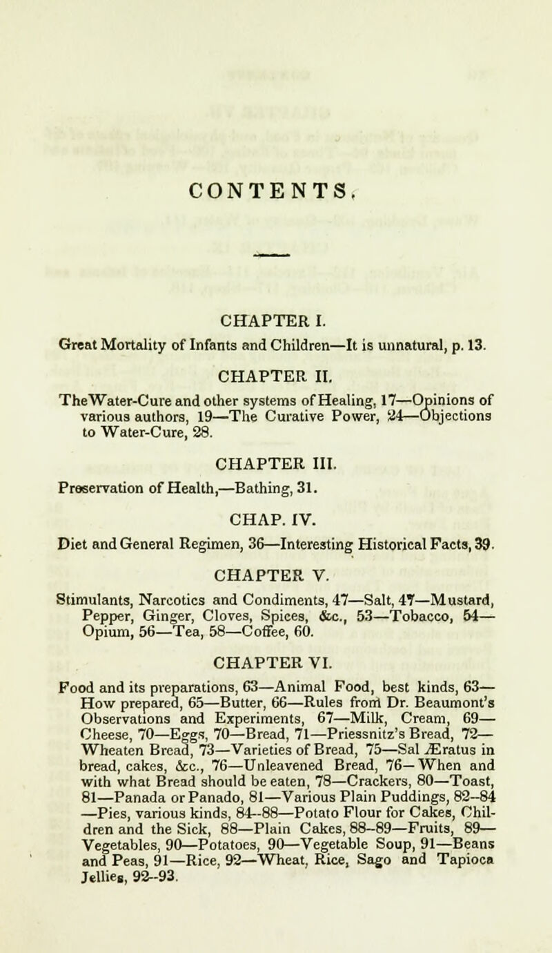 CONTENTS. CHAPTER I. Great Mortality of Infants and Children—It is unnatural, p. 13. CHAPTER II. TheWater-Cure and other systems of Healing, 17—Opinions of various authors, 19—The Curative Power, 524—Objections to Water-Cure, 28. CHAPTER III. Preservation of Health,—Bathing, 31. CHAP. IV. Diet and General Regimen, 36—Interesting Historical Pacts, 39. CHAPTER V. Stimulants, Narcotics and Condiments, 47—Salt, 47—Mustard, Pepper, Ginger, Cloves, Spices, &c., 53—Tobacco, 54— Opium, 56—Tea, 58—Coffee, 60. CHAPTER VI. Pood and its preparations, 63—Animal Food, best kinds, 63— How prepared, 65—Butter, 66—Rules frorri Dr. Beaumont's Observations and Experiments, 67—Milk, Cream, 69— Cheese, 70—Eggs, 70—Bread, 71—Priessnitz's Bread, 72— Wheaten Bread, 73—Varieties of Bread, 75—Sal ^Eratus in bread, cakes, ice, 76—Unleavened Bread, 76—When and with what Bread should be eaten, 78—Crackers, 80—Toast, 81—Panada orPanado, 81—Various Plain Puddings, 82-84 —Pies, various kinds, 84-88—Potato Flour for Cakes, Chil- dren and the Sick, 88—Plain Cakes, 88-89—Fruits, 89— Vegetables, 90—Potatoes, 90—Vegetable Soup, 91—Beans and Peas, 91—Rice, 92—Wheat, Rice, Sago and Tapioca Jellies, 92-93.